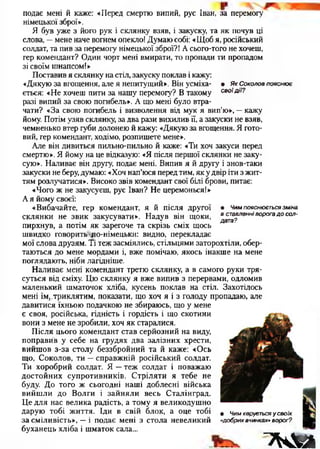 подає мені й каже: «Перед смертю випий, рус Іван, за перемогу
німецької зброї».
Я був уже з його рук і склянку взяв, і закуску, та як почув ці
слова, —мене наче вогнем опекло! Думаю собі: «Щоб я, російський
солдат, та пив за перемогу німецької зброї?! А сього-того не хочеш,
гер комендант? Один чорт мені вмирати, то пропади ти пропадом
зі своїм шнапсом!»
Поставив я склянку на стіл, закуску поклав і кажу:
«Дякую за вгощення, але я непитущий». Він усміха- • ЯкСоколовпояснює
ється: «Не хочеш пити за нашу перемогу? В такому своїдії?
разі випий за свою погибель». А що мені було втра­
чати? «За свою погибель і визволення від мук я вип’ю», —кажу
йому. Потім узяв склянку, за два рази вихилив її, а закуски не взяв,
чемненько втер губи долонею й кажу: «Дякую за вгощення. Я гото­
вий, гер комендант, ходімо, розпишете мене».
Але він дивиться пильно-пильно й каже: «Ти хоч закуси перед
смертю». Я йому на це відказую: «Я після першої склянки не заку­
сую». Наливає він другу, подає мені. Випив я й другу і знов-таки
закуски не беру,думаю: «Хоч нап’юся перед тим, як у двір іти з жит­
тям розлучатися». Високо звів комендант свої білі брови, питає:
«Чого ж не закусуєш, рус Іван? Не церемонься!»
А я йому своєї:
«Вибачайте, гер комендант, я й після другої
склянки не звик закусувати». Надув він щоки,
пирхнув, а потім як зарегоче та скрізь сміх щось
швидко говорить ло-німецьки: видно, перекладає
мої слова друзям. Ті теж засміялись, стільцями заторохтіли, обер­
таються до мене мордами і, вже помічаю, якось інакше на мене
поглядають, ніби лагідніше.
Наливає мені комендант третю склянку, а в самого руки тря­
суться від сміху. Цю склянку я вже випив з перервами, одломив
маленький шматочок хліба, кусень поклав на стіл. Захотілось
мені їм,.триклятим, показати, що хоч я і з голоду пропадаю, але
давитися їхньою подачкою не збираюсь, що у мене
є своя, російська, гідність і гордість і що скотини
вони з мене не зробили, хоч як старалися.
Після цього комендант став серйозний на виду,
поправив у себе на грудях два залізних хрести,
вийшов з-за столу беззбройний та й каже: «Ось
що, Соколов, ти —справжній російський солдат.
Ти хоробрий солдат. Я —теж солдат і поважаю
достойних супротивників. Стріляти я тебе не
буду. До того ж сьогодні наші доблесні війська
вийшли до Волги і зайняли весь Сталінград.
Це для нас велика радість, а тому я великодушно
дарую тобі життя. Іди в свій блок, а оце тобі
за сміливість», —і подає мені з стола невеликий
буханець хліба і шматок сала...
• Чим пояснюється зміна
в ставленні ворога д о сол­
дата?
• Чим керується у своїх
«добрих вчинках» ворог?
7WВ
 