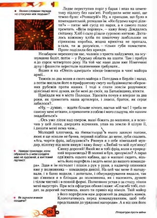 • Якими словами переда­
но стосунки між людьми?
Ледве переступив поріг у барак і впав на цемен­
тову підлогу без пам’яті. Розбудили мене наші, ще
темно було: «Розказуй!» Ну, я пригадав, що було в
комендантській, розказав їм. «Як будемо харчі діли­
ти?» —питає мій сусід по нарах, а в самого голос
тремтить. «Всім порівну», —кажу йому. Діждались
світанку. Хліб і сало різали суровою ниткою. Діста­
лось кожному хліба по шматочку завбільшки як
сірникова коробка, жодна крихітка не пропала,
а сала, ти ж розумієш, —тільки губи помастити.
Проте поділили без кривди.
Незабаром перекинули нас, чоловік з триста найдужчих, на осу­
шування боліт, потім —у Рурську область на шахти. Там і пробув
я до сорок четвертого року. На той час наші дали вже Німеччині
духу і фашисти перестали полоненими гребувати...
Возив я на «Опель-адміралі» німця-інженера в чині майора
армії...
Тижнів зо два возив я свого майора з Потсдама в Берлін і назад,
а потім послали його в прифронтову смугу на будівництво оборон­
них рубежів проти наших. І тоді я спати зовсім розучився:
цілісінькі ночі думав, як би мені до своїх, на Батьківщину, втекти.
Приїхали ми в місто Полоцьк. Удосвіта почув я вперше за два
роки, як гримотить наша артилерія, і знаєш, браток, як серце
забилося?..
«Ну, —думаю, —ждати більше нічого, настав мій час! І треба не
самому мені втікати, а прихопити з собою і мого гладуна, він нашим
знадобиться!»
...Ось уже лісок над озером, наші біжать до машини, а я вско­
чив у цей лісок, дверцята відчинив, упав на землю й цілую її,
і дихати мені нема чим... Ч
Молодий хлопчина, на гімнастьорці нього захисні погони,
яких я ще ніколи не бачив, перший підбігає до мене, зуби скалить.
«Ага, чортів фріц, заблудився?» Рвонув я з себе німецький мун­
дир, пілотку під ноги кинув і кажу йому: «Любий ти мій пуп’янку!
„ Синку дорогий! Який же я тобі фріц, коли я природ-
образність у м ові солдата нии воронежець? В полоні я був, зрозуміло? Азараз
має не художній, а життєвий одв’яжіть оцього кабана, що в машині сидить, візь-
підтекст. міть його портфель і ведіть мене до вашого команди­
ра». Здав я їм пістолет і пішов з рук у руки, а надвечір опинився
вже у полковника —командира дивізії. На цей час мене й нагоду­
вали, і в баню водили, і допитали, і обмундирування видали, так
що з’явився я в бліндаж до полковника, як і належить, душею
і тілом чистий і в повній формі. Полковник устав з-за столу, пішов
мені назустріч. При всіх офіцерах обняв і каже: «Спасибі тобі, сол­
дат, за дорогий гостинець, якого ти привіз від німців. Твій майор
з його портфелем нам дорожчий за двадцять язиків.
Як оцінили вчинок Клопотатимусь перед командуванням, щоб тебе
представили до урядової нагороди». А я від цих його
солдата?
Література проти війни
 