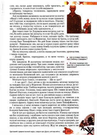 • Щ о в оповіді свідчить
про глибину страждань ?
• Як опис природи кон­
трастує з лю дськими стра­
жданнями?
слів, від ласки дуже хвилююсь, губи тремтять, не
слухаються, тільки й міг із себе видавити:
«Прошу, товаришу полковник, зарахувати мене
в стрілецьку частину».
Але полковник засміявся; поляскав мене по плечу:
«Який з тебе вояка, коли ти на ногах ледве тримаєш­
ся? Сьогодні ж відправлю тебе в госпіталь. Підліку­
ють тебе там, підгодують, після цього додому до сім’ї
на місяць у відпустку поїдеш, а як повернешся до
нас, —побачимо, куди тебе призначити...»
Два тижні спав іїв. Годували мене потроху, але ча­
сто, бо якби давали їжі досхочу, то я міг би дуба дати,
так доктор сказав. Набрався я сили, скільки треба... На третьому
тижні приходить лист із Воронежа. Але пише не Ірина, а сусід мій,
столяр Іван Тимофійович. Не дай Боже нікому таких листів отри­
мувати!.. Повідомляє він, що ще в червні сорок другого року німці
бомбили авіазавод і одна важка бомба влучила прямо в мою хати­
ну. Ірина й дочки якраз удома були...
Він на хвилину замовк, а потім сказав уже інакшим, уривчастим
і тихим голосом:
—Давай, браток, перекуримо, а то мене чогось
ядуха душить.
Ми закурили. В заллятому весняною водою лісі
дзвінко вистукував дятел. Так само ліниво ворушив
сухі сережки на вілщ:і теплий вітер, так само, наче під
тугими білими вітрилами, пропливали у височезній
синяві хмари, але вже інакшим здався мені в ці хвилини скорботно­
го мовчання безмежний світ, що готувався до великих звершень
весни, до вічного утвердження живого в житті.
Мовчати було тяжко, і я запитав: —Що ж далі?
—А що далі?.. Далі дістав я від полковника місячну відпустку,
за тиждень був уже у Воронежі. Пішки доплентався до місця, де ко­
лись сімейно жив. Глибока воронка, налита іржавою водою, кругом
бур’ян по пояс. Глушина, тиша цвинтарна. Ой і тяжко ж мені було,
браток! Постояв, пожурився душею і знову пішов на вокзал. Навіть
години побути там не міг, того ж дня виїхав назад у дивізію.
Але місяців через три й мені блиснула радість як сонечко з-за
хмари: знайшовся Анатолій. Прислав листа мені на фронт, видно,
з іншого фронту. Адресу мою взнав від сусіда, Івана Тимофійовича...
І почались у мене ночами старечі марення: як війна скінчиться,
як я сина оженю і сам при молодих житиму, столяруватиму
й онуків бавитиму. Одне слово, всякі такі старечі фантазії.
Але й тут усе пропало, як батогом хльоснуло. Узимку наступали
ми без перепочину, і особливо часто писати нам один одному було
ніколи, а під кінець війни, вже коло Берліна, вранці, послав Ана­
толієві писемце, а другого дня дістав відповідь. І тоді я зрозумів, що
підійшли ми з сином до німецької столиці різними шляхами, але
знаходимось один від одного поблизу. Жду не діждусь, просто аж
Трагічний і гуманістичний пафос творів про Другу світову війну
 