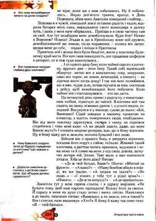 ■ ■
• Яке нове випробування
випало на долю солдата?
• Яке порівняння передає
глибинудуш іхлопчика?
не вірю, коли ми з ним побачимось. Ну й побачи­
лись... Якраз дев’ятого травня, вранці, в День
Перемоги, вбив мого Анатолія німецький снайпер...
Поховав я в чужій, німецькій землі останню радість і надію, вда­
рила батарея мого сина, виряджаючи свого командира в далеку
путь, і щось у мені наче обірвалось... Приїхав я в свою частину сам
не свій. Але тут незабаром мене демобілізували. Куди йти? Невже
в Воронеж? Нізащо! Згадав я, що в Урюпінську живе мій дружок,
демобілізований ще зимою, після поранення, —колись він запро­
шував мене до себе, —згадав і поїхав в Урюпінськ.
Приятель мій і жінка його були бездітні, жили у власному буди­
ночку край міста. Він хоч і мав інвалідність, але працював шофером
в автороті, от я теж туди влаштувався...
...І от одного разу бачу коло чайної оцього хлопчи­
ну, другого дня —знов бачу. Такий собі маленький
обдертус: личко все в кавунячому соку, замурзане,
само все чорне, як земля, нечесаний, а оченята —як
зірочки вночі після дощу! І так він мені полюбився,
що я вже, чудне діло, почав скучати за ним, поспішав
з рейсу, щоб якнайшвидше його побачити. Коло
чайної він і підгодовувався, —хто що дасть.
На четвертий день прямо з радгоспу, з навантаже­
ним хлібом, підкочую до чайної. Хлопчина мій там
сидить на ґанку, ніжками дриґає і, з усього видно, го­
лодний. Висунувся я у віконце, гукаю до нього: «Гей,
Ванюшко! Сідай швидше в машину, прокатаю на
елеватор, а відтіль повернемось сюди, пообідаємо».
Він від мого поклику здригнувся, скочив з ґанку, на підніжок
стеребився і тихо мені каже: «А ви звідки знаєте, дядю, що мене
Ванею звуть?» І оченята широко розкрив, жде, що я йому відповім.
Ну, я йому кажу, що я, мовляв, чоловік бувалий і все знаю.
Зайшов він з правого боку, я дверцята відчинив,
посадив його поруч з собою, поїхали. Жвавий такий
хлопчина, а раптом чогось принишк, задумався і не-
ма-нема та й гляне на мене з-під своїх довгих, загну­
тих догори вій, 'зітхне. Таке мале, а вже навчилося
зітхати. Хіба це його діло? Питаю:
—«Де ж твій батько, Ваню?» Шепче: «Вбитий на
фронті». —«А мама?» —«Мамубомбою вбило в поїз­
ді, як ми їхали». —«А звідки ви їхали?» —«Не
знаю...» —«І нікого у тебе тут з рідні нема?» —
«Нікого». —«Де ж ти ночуєш?» —«Аде прийдеться».
Закипіла тут у мені гаряча сльоза, і я одразу вирішив: «Не
бувати тому, щоб нам нарізно пропадати! Візьму його за свого».
Й одразу в мене на душі стало легко і якось світло. Нахилився
я до нього, тихенько питаю: «Ванюшко, а ти знаєш, хто я такий?»
Він і спитав, наче видихнув: «Хто?» Я йому й кажу так само тихо:
«Я —твій батько».
• Чому бувалого солдата
тягнед о бідного і нужденно­
го хлопчика? Щ о вражає в
дитині?
• Доросла самотина зу­
стрілась з дитячою самот­
ністю. Щ о об'єднує дитину
і дорослого?
Література проти війни
 