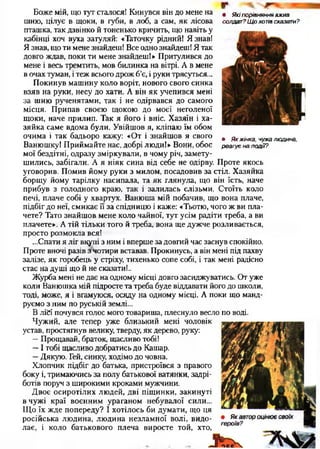 • Які порівняння вжив
солдат? Щ о хотів сказати?
• Я к жінка, чужа людина,
реагує на події?
Боже мій, що тут сталосяі Кинувся він до мене на
шию, цілує в щоки, в губи, в лоб, а сам, як лісова
пташка, так дзвінко й тоненько кричить, що навіть у
кабінці хоч вуха затуляй: «Таточку рідний! Я знав!
Я знав, що ти мене знайдеш! Все одно знайдеш! Я так
довго ждав, поки ти мене знайдеш!» Притулився до
мене і весь тремтить, мов билинка на вітрі. А в мене
в очах туман, і теж всього дрож б’є, і руки трясуться...
Покинув машину коло воріт, нового свого синка
взяв на руки, несу до хати. А він як учепився мені
за шию рученятами, так і не одірвався до самого
місця. Припав своєю щокою до моєї неголеної
щоки, наче прилип. Так я його і вніс. Хазяїн і ха­
зяйка саме вдома були. Увійшов я, кліпаю їм обом
очима і так бадьоро кажу: «От і знайшов я свого
Ванюшку! Приймайте нас, добрі люди!» Вони, обоє
мої бездітні, одразу зміркували, в чому річ, замету­
шились, забігали. А я ніяк сина від себе не одірву. Проте якось
уговорив. Помив йому руки з милом, посадовив за стіл. Хазяйка
борщу йому тарілку насипала, та як глянула, що він їсть, наче
прибув з голодного краю, так і залилась слізьми. Стоїть коло
печі, плаче собі у хвартух. Ванюша мій побачив, що вона плаче,
підбіг до неї, смикає її за спідницю і каже: «Тьотю, чого ж ви пла­
чете? Тато знайшов мене коло чайної, тут усім радіти треба, а ви
плачете». А тій тільки того й треба, вона ще дужче розливається,
просто розмокла вся!
...Спати я ліг вкупі з ним і вперше за довгий час заснув спокійно.
Проте вночі разів з чотири вставав. Прокинусь, а він мені під пахву
залізе, як горобець у стріху, тихенько сопе собі, і так мені радісно
стає на душі що й не сказати!..
Журба мені не дає на одному місці довго засиджуватись. От уже
коли Ванюшка мій підросте та треба буде віддавати його до школи,
тоді, може, я і вгамуюся, осяду на одному місці. А поки що манд­
руємо з ним по руській землі...
В лій почувся голос мого товариша, плеснуло весло по воді.
Чужий, але тепер уже близький мені чоловік
устав, простягнув велику, тверду, як дерево, руку:
—Прощавай, браток, щасливо тобі!
—І тобі щасливо добратись до Кашар.
—Дякую. Гей, синку, ходімо до човна.
Хлопчик підбіг до батька, пристроївся з правого
боку і, тримаючись за полу батькової ватянки, задрі­
ботів поруч з широкими кроками мужчини.
Двоє осиротілих людей, дві піщинки, закинуті
в чужі краї воєнним ураганом небувалої сили...
Що їх жде попереду? І хотілось би думати, що ця
російська людина, людина незламної волі, видо­
лає, і коло батькового плеча виросте той, хто,
 