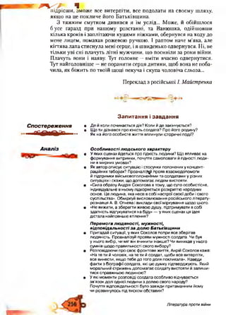 г<?. чпідрісши, зможе все витерпіти, все подолати на своєму шляху,
якщо на це покличе його Батьківщина.
З тяжким смутком дивився я їм услід... Може, й обійшлося
б усе гаразд при нашому розстанні, та Ванюшка, одійшовши
кілька кроків і заплітаючи куцими ніжками, обернувся на ходу до
мене лицем, помахав рожевою ручкою. І раптом наче м’яка, але
кіптява лапа стиснула мені серце, і я швиденько одвернувся. Ні, не
тільки уві сні плачуть літні мужчини, що посивіли за роки війни.
Плачуть вони і наяву. Тут головне —вміти вчасно одвернутися.
Тут найголовніше —не поранити серця дитини, щоб вона не поба­
чила, як біжить по твоїй щоці пекуча і скупа чоловіча сльоза...
Переклад з російської /. Майстренка
з.
Спостереження
Л Г Д ^ІТ Г ------
З а п и т а н н я і з а в д а н н я
• Де й коли починається дія? Коли й де закінчується?
• Що ти дізнався про юність солдата? Про його родину?
Як на його особисте життя вплинули історичні події?
Аналіз Особливостілюдського характеру
• У яких сценах йдеться про гідність людини? Що впливає на
формування витримки, почуття самоповаги й гідності люди­
ни в мирних умовах?
• Як автор описує ситуацію і стосунки полонених у концент­
раційних таборах? Проаналізуй прояв взаємодопомоги
й підтримки військовополоненими та солдатами у різних
ситуаціях і скажи, що допомагає людям вистояти.
• «Сила образу Андрія Соколова в тому, що суто особистісне,
індивідуальне в ньому підкоряється розкриттю народних
основ. Це людина, яка несе в собі настрої своєї доби і свого
суспільства». Обміркуй висловлювання російського літерату­
рознавця А. В. Огнева і виклади свої міркування щодо цього.
• «Не вижити, а зберегти живою душу, підтримувати в собі
здатність відгукуватися на біду» — у яких сценах ця ідея
дістала найповніше втілення?
Перемога людяності, мужності,
відповідальності за долю Батьківщини
• Пригадай ситуації, у яких Соколов попри все зберігав
людяність. Проаналізуй прояви мужності солдата. Чи був
у нього вибір, чи міг він вчинити інакше? Чи виникав у нього
сумнів щодо правильності свого вибору?
• Розповідаючи про своє фронтове життя, Анрій Соколов каже:
«На те ти й чоловік, на те ти й солдат, щоби все витерпіти,
все винести, якщо тебе до того доля покликала». Наведи
факти з біографії солдата, які цю думку підтверджують. Який
моральний стрижень допомагає солдату вистояти й залиши­
тися справжньою людиною?
• У які моменти розповіді солдата особливо відчувається
зв’язок долі однієї людини з долею свого народу?
Почуття відповідальності було завжди притаманним йому
чи розвинулось під тиском обставин?
Література проти війни
 