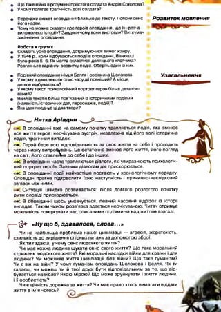 • Що таке війна в розумінні простого солдата Андрія Соколова?
• У чому полягає трагічність долі солдата?
• Перекажи сюжет оповідання близько до тексту. Поясни сенс
його назви.
ф Чому не можна сказати про героїв оповідання, що їх «розча­
вило колесо історії»? Завдяки чому вони вистояли? Витлумач
закінчення оповідання.
Розвиток мовлення
Робота в групах
• Складіть усне оповідання, дотримуючися вимог жанру.
• У 1946 р., коли відбуваються події в оповіданні, Ванюшці
було років 5-6. Як могла скластися доля цього хлопчика?
Розгляньте варіанти розвитку подій. Оберіть один із них.
• Порівняй оповідання німця Белля і росіянина Шолохова. Узагальнення
0 У якому з двох текстів опис часу дії повніший? А місця, ______
де все відбувається? И|" 1
• У якому тексті психологічний портрет героя більш деталізо­
ваний?
• Який із текстів більш пов’язаний із історичними подіями
(наявність історичних дат, персонажів, подій)?
• Яка ідея поєднує ці два твори?
•Нитка А р іа д н и _____£ -
В оповіданні вже на самому початку трапляється подія, яка змінює
все життя героя: неочікувана зустріч, незалежна від його волі історична
подія, трагічний випадок.
с*с Герой бере всю відповідальність за своє життя на себе і проходить
через низку випробувань. Це остаточно зміню є його життя, його погляд
на світ, його ставлення до себе і до інших.
с=*с В оповіданні часто трапляються діалоги, які увиразнюють психологіч­
ний портрет героїв. Завдяки діалогам дія прискорюється.
<=•£. В оповіданні події найчастіше постають у хронологічному порядку.
Оповідач прагне підкреслити їхню наступність і причинно-наслідковий
з в ’язок між ними.
Ситуація ш видко розвивається: після довгого розлогого початку
ритм оповіді прискорюється.
сяє. В оповіданні щ ось умовчується, певний часовий відрізок із історії
випадає. Таким чином розв’язка здається неочікуваною. Читач отримує
можливість поміркувати над описаними подіями чи над життям взагалі.
Г
- '(§4- «Ну щ о б, зд авал ося, с л о в а ...»
Чи не найбільша проблема нашої цивілізації — агресія, жорстокість,
схильність до вирішення спірних питань за допом огою зброї.
Як ти гадаєш, у чому сенс лю дського життя?
Чи має кожна людина шукати сенс свого життя? Щ о таке моральний
стрижень лю дського життя? Які моральні наслідки війни для країни і для
людини? Чи можливе життя цивілізації без війни? Щ о таке гуманізм?
Чи є він на війні? У чому гуманізм оповідань Ш олохова і Белля. Як ти
гадаєш, чи можеш ти й твої друзі бути відповідальним за те, що від­
бувається навколо? Якою мірою? Щ о може зруйнувати і життя людини,
і її особистість?
Чи є цінність дорожча за життя? Чи має право хтось вимагати віддати
життя в ім ’я чогось?
 