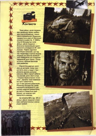 онтексти
Тема війни, доля людини,
яка пройшла через неймо­
вірні випробування і лиш и­
лася справжньою Людиною,
привертали увагу й багатьох
кінематографістів. У 1959р.
Сергій Бондарчук зняв
фільм «Доля людини» —
блискучу екранізацію одно-
іменного оповідання М. Ш о-
лохова. Пафос картини
настільки сильний, щ о під
час перегляду стрічки жодна
людина не змогла залиши­
тись байдужою д о складних
перипетій долі героя. Голов­
ну роль у фільмі виконав
сам режисер.
Сергій Бондарчук нале­
жав д о акторів, сама при­
сутність яких у кадрі ство­
рювала великудуховну
напругу. Його герой небага­
тослівний, але в його очах,
«"немов пересиланих попе­
ло м ”, звучить така невимов­
на туга і самотність,
що в них несила дивитися».
Режисер Бондарчук зумів
передати нелюдяність фа­
ш изм у кадром крематорію,
д о якого стікаються при­
речені, не знаючи про
відсутність виходу.
На початку 60-х рр. XX ст.
фільм «Доля людини» отри­
мав найпрестижніші міжна­
родні премії.
 