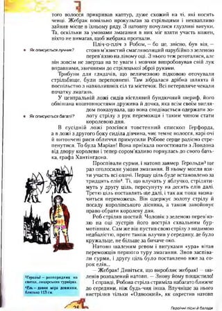 того волосся прикривав каптур, дуже схожий на ті, які носять
ченці. Жебрак повільно прокульгав за стрільцями і неквапливо
зайняв місце в їхньому ряду. З натовпу почулися глузливі вигуки.
Та, оскільки за умовами змагання в них міг взяти участь кожен,
ніхто не вимагав, щоб жебрака прогнали.
Пліч-о-пліч з Робом, —бо це, звісно, був він, —
• Як описується лучник? стояв м’язистий смагляволиций парубійко з зеленою
перев’яззю на лівому оці. З нього теж реготалися, але
він зовсім не звертав на те уваги і мовчки випробовував свій лук
вправними, звичними до стрілецької зброї руками.
Трибуни для глядачів, що величезною підковою оточували
стрільбище, були переповнені. Там зібралася дрібна шляхта й
поспільство з навколишніх сіл та містечок. Всі нетерпляче чекали
початку змагань.
У центральній ложі сидів кістлявий бундючний шериф, його
обвішана коштовностями дружина й дочка, яка всім своїм вигля­
дом показувала, що вона сподівається одержати зо-
• Як описуються багатії? лоту стрілу з рук переможця і таким чином стати
королевою дня.
В сусідній ложі розсівся товстенний єпископ Герфорда,
а в ложі з другого боку сиділа дівчина, чиє темне волосся, карі очі
й витончені риси обличчя примусили Робове серце радісно стре­
пенутися. То була Маріан! Вона приїхала погостювати з Лондона
від двору королеви і тепер сором’язливо горнулась до свого бать­
ка, графа Хантінгдона.
Проспівали сурми, і натовп завмер. Герольди3ще
раз оголосили умови змагання. В ньому могли взя­
ти участь всі охочі. Першу ціль буде встановлено за
тридцять елів4. Ті, що влучать у яблучко, стріляти­
муть у другу ціль, пересунуту на десять елів далі.
Третю ціль поставлять ще далі, і так аж поки визна­
читься переможець. Він одержує золоту стрілу й
посаду королівського лісника, а також завойовує
право обрати королеву дня.
Роб стріляв шостий. Чоловік з зеленою перев’яз­
зю на оці зустрів його постріл схвальним бур­
мотінням. Сам же він пустив свою стрілу з видимою
недбалістю, проте також влучив у середину, де було
кружальце, не більше за бичаче око.
Натовп шаленим ревом і вигуками «ура» вітав
переможців першого туру змагання. Знов заспіва­
ли сурми, і другу ціль було поставлено вже за со­
рок елів...
—Жебрак! Дивіться, що виробляє жебрак! —ша­
ленів розпалений натовп. —Знову йому пощастило!
І справді, Робова стріла стриміла набагато ближче
до середини, ніж будь-чия інша. Влучніше за нього
вистрілив тільки «Одноокий», як охрестив натовп
3Герольд — розпорядник на
святах, лицарських турнірах.
*Е пь- давня міра довжини,
близько 113 см.
/ ОС Гіроїчні пісні й балади
 