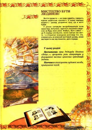 МИСТЕЦТВО БУТИ
ЛЮДИНОЮ
Життя прожити — не поле перейти, говорить
відоме українське прислів’я. У ньому народна
мудрість і досвід, розуміння того, що в житті
буває.
У різних ситуаціях випробовуються сила
характеру, витримка, здатність лишатися люди­
ною за будь-яких умов. Мабуть, бути собою —
це й справді мистецтво, якого навчає нас жит­
тя. І в літературі знаходимо розповіді тих, хто,
спираючись на власний життєвий досвід, може
застерегти нас від помилок, дати поради.
У цьому розділі
; Прочитавши вірш Редьярда Кіплінга
— 4 «Якщо...», зрозумієш роль літератури у
формуванні високих ціннісних орієнтацій
людини.
Навчишся аналізувати художні засоби,
притаманні поезії.
 
