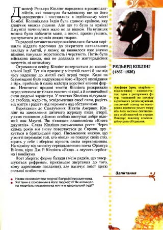 Д
жозеф Редьярд Кіплінг народився в родині анг­
лійців, які покинули батьківщину ще до його
народження і поселилися в індійському місті
Бомбеї. Колоніальна Індія була єдиною країною, яку
хлопчик вважав рідною. Але що то була за країна!
Джунглі починалися мало не за вікном. На вулицях
можна було побачити мавп, а вночі, прокинувшись,
дослухатися до криків диких тварин.
Та радощі дитинства скоро закінчилися: батьки вирі­
шили віддати хлопчика до закритого навчального
закладу в Англії, у якому, як виявилося вже значно
пізніше, панували жорстокість і черствість. Потім була
військова школа, яка не додавала ні життєрадісних
почуттів, ні оптимізму.
Отримавши освіту, Кіплінг повертається до колоні­
альної Індії. Тут він працює у місцевій газеті й час від
часу надсилає до Англії свої перші твори. Коли на
батьківщині були надруковані його «Прості оповідання
з гір», прийшла й слава майстра короткої епічної фор­
ми. Невеличкі прозові тексти Кіплінга розкривали
перед читачем не тільки екзотичні краї, а й незвичайної
сили людські характери. У текстах Кіплінга відчувала­
ся свобода, мудрість, усвідомлення своєї сили, радість
від життя і радість від перемоги над обставинами.
Переїхавши до Сполучених Штатів Америки, Кіп­
лінг на замовлення дитячого журналу пише історії,
у яких головною дійовою особою виступає добре відо­
мий нам Мауглі. ТЬк з’явилася славнозвісна «Книга
джунглів». Слава Кіплінга-письменника росте. Через
кілька років він знову повертається до Європи, дру­
кується в британській пресі. Письменник вважав, що
у житті перемагає той, хто ніколи не показує своїх сліз,
вірить у себе і зберігає вірність своїм переконанням.
На відміну від заповіту середньовічного поета Франсуа
Війона, вірш Дж. Р. Кіплінга «Якщо...» звучить серйоз­
но і виважено.
Поет зберігає форму балади (вісім рядків, що завер­
шуються рефреном, прикінцеве звертання до того,
кому адресоване послання), але насичує зміст ідеєю
сильної особистості.
► ш
РЕДЬЯРД КІПЛІНГ
(1865-1936)
Анафора (грец. апарЬего —
піднесення)—єдинопоча-
ток, одна з риторичних фі­
гур, уживаний на початку
віршованих рядків звуковий,
лексичний повтор чи повто­
рення протягом усього твору
або його частини синтаксич­
них особливостей чи строфи.
Виконує важливу компози­
ційну роль об’єднання.
Запитання
ч9 Назви основні етапи творчої біографії письменника.
• Які теми є основними в його творчості? Як вплинуло
на творчість письменника життя в колоніальній Індії?
 