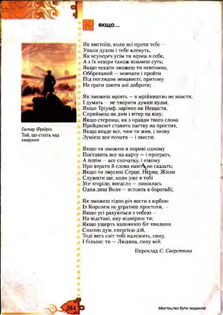 І
Ґаспар Фрідріх.
Той, що стоїть над
хмарами
Як вистоїш, коли всі проти тебе —
Упали духом і тебе кленуть,
Як всупереч усім ти віриш в себе,
А з їх невіри також візьмеш суть;
Якщо чекати зможеш ти невтомно,
Оббреханий —мовчати і пройти
Під поглядом ненависті, притому
Не грати цноти ані доброти;
Як зможеш мріять —в мрійництво не впасти,
І думать —не творити думки культ,
Якщо Тріумф, зарівно як Нещастя,
Сприймеш як дим і вітер на віку;
Якщо стерпиш, як з правди твого слова
Пройдисвіт ставить пастку на простих,
Якщо впаде все, чим ти жив, і знову
Зумієш все почати —і звести;
Якщо ти зможеш в пориві одному
Поставить все на карту —і програть,
А потім —все спочатку, і нікому
Про втрати й слова навіАне сказать;
Якщо ти змусиш Серце, Нерви, Жили
Служити ще, коли уже в тобі
Усе згоріло, вигасло —лишилась
Одна лиш Воля —встоять в боротьбі;
Як зможеш гідно річ вести з юрбою
Із Королем не утратиш простоти, >
Якщо усі рахуються з тобою —
На відстані, яку відміриш ти;
Якщо ущерть наповниш біг хвилини
Снагою дум, енергією дій,
Тоді весь світ тобі належить, сину,
І більше: ти —Людина, сину мій.
Переклад Є. Сверстюка
МистецтвобутиЛЮДИНОЮ
 