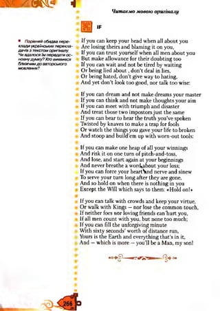 шятот* ч Читаємо мовою оригіналу
IF
• Порівняй обидва пере­
клади українських перекла­
дачів з текстом оригіналу.
Чи вдалося їм передали ос­
новнудумку? Хто виявився
ближчим д о авторського
мовлення?
If you can keep your head when all about you
Are losing theirs and blaming it on you,
If you can trust yourself when all men about you
But make allowance for their doubting too
If you can wait and not be tired by waiting
Or being lied about, don’t deal in lies,
Or being hated, don't give way to hating,
And yet don’t look too good, nor talk too wise:
If you can dream and not make dreams your master
If you can think and not make thoughts your aim
If you can meet with triumph and disaster
And treat those two impostors just the same
If you can bear to hear the truth you’ve spoken
Twisted by knaves to make a trap for fools
Or watch the things you gave your life to broken
And stoop and build’em up with worn-out tools:
If you can make one heap of all your winnings
And risk it on one turn of pitch-and-toss,
And lose, and start again at your beginnings
And never breathe a wonkabout your loss;
If you can force your heartWid nerve and sinew
To serve your turn long after they are gone,
And so hold on when there is nothing in you
Except the Will which says to them: «Hold on!»
If you can talk with crowds and keep your virtue,
Or walk with Kings —nor lose the common touch,
If neither foes nor loving friends can'hurt you,
If all men count with you, but none too much;
If you can fill the unforgiving minute
With sixty seconds’worth of distance run,
Yours is the Earth and everything that’s in it,
And —which is more —you’ll be a Man, my sonl
■°»9— ■rrv’y g — ^ 4 »
O
 