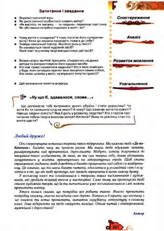 Запитання і завдання
• Виразно прочитай вірш.
• Які риси сильної особистості славить автор?
• «Як вистоїш, як зможеш — ти людина», переконує поет сина.
Які обставини потрібно подолати в житті і як?
Спостереження
• Чому життя є складним? У чому полягає його суперечли­
вість? Коли до людини приходить повага до себе?
• Знайди лексичний повтор. Яка його роль у тексті?
Як називається такий художній засіб?
Який поет та у якому творі використовує цей засіб?
Аналіз
п
• Визнач власні життєві принципи, спираючись на думки РОЗВИТОК м о в л е н н я
автора та використовуючи його художні засоби.
• Хто має право називатися людиною? Хто з твоїх знайомих
у будь-яких ситуаціях прагне і вміє лишатися самим собою,
йти своїм шляхом у житті, не втрачати почуття гідності?
• Дай визначення поняття анафора. Узагальнення
<§+ «Ну щ о б, здавалося, слова...»
Що допомагає тобі витримати дитячі образи і стати дорослим? Чи
хотів би ти залишити слід на землі? А чому? Що означає жити по совісті?
Навіщо людині совість? Яка її роль у розвитку людства? Хто з героїв про­
читаних тобою творів виконав заповіт Кіплінга? Яким ти уявляєш стан по­
вного щастя? •
-------------------
Любий друж е 1
Осьі перегорнута остання сторінка твогопідручника. Ми кажемотобі «Допо­
бачення». Багато часу ми провели разом. Ми вчили тебе вдумливо читати,
розмірковувати над прочитаним, дорослішати. Мабуть, хотіли долучитися до
творення-Швоєї особистості, до того, як ти сам творив себе, долав обставини,
занурюючись у життя, орієнтуючись на літературних героїв. Щоб стати
справжньоюлюдиною, тобідоведеться багатопрацювати над собоюівмайбутнь­
ому. Це означає, що ти маєш багато читати, вдивлятися у розмаїтий світ і вслу­
хатися в те, що він тобі пропонує, але завждиміркувати ймати власну думку.
У восьмому класі ти ознайомишся з творами інших письменників і худож­
ників, які зробили великий внесок у мистецтво. Саме тому ми пропонуємо тобі
списокхудожніх творів, що їх ти вивчатимешуже восьмикласником іякі можеш
прочитати влітку.
Хтось колись сказав, що потрібно все робити вчасно. Вчасно прочитати
потрібну книжку, вчасно посадити своє дерево. Хотілося б вірити, щочастину з
их книжок ти встиг прочитати, вивчаючи зарубіжну літературу в сьомому
класі. Інші відкриття на тебе очікують пізніше. Отож читай і співпереживай,
мужнішай і дорослішай!
Автор
 
