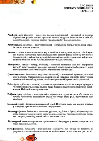 4
С Л О В Н И К
Л ІТ Е Р А Т У Р О З Н А В Ч И Х
Т Е Р М ІН ІВ
А наф ора (грец. anaphero —винесення нагору, повторення) —вживаний на початку
віршованих рядків повтор протягом всього твору чи його частини слів, або
словосполучень. Виконує важливу композиційну роль об’єднання.
Антитеза {грец. antithesis —протиставлення) —зіставлення протилежних явищ, образ­
ів для посилення вражень.
Билина —епічна речитативна пісня, яку в давні часи виконували народні співці-музи-
ки. Билина найчастіше присвячувалася темі захисту рідної землі від кочівників.
Головні герої —найчастіше мудрий і відважний князь, його дружина і найсміливі-
ші воїни-богатирі як-то Альоша Попович чи Ілля Муромець.
Вірш {латин, versus —повтор, поворот) —поетичне мовлення, яке має внутрішній
ритм. У ньому особливу роль має віршовий розмір, рима, строфа, ритм. У вірші
спостерігається особлива емоційна піднесеність та інтонація.
Гуманізм {латин, humanus —людський, людяний) —моральний принцип, в основі
якого лежить ставленпноя до людини як до найвищої цінності, захист права
особистості на свободу, щастя, всебічний розвитокЧ прояв своїх здібностей.
Епітет {грец. epitheton —додаток) —слово, що призначене підкреслити характерну рису
чи якість предмета, явища, людини тощо. Надає їм додатковою емоційного забар­
влення. Найчастіше це прикметник.
Епіфора {грец. epiphora —повторення) —перенесення однакових слів або словоспо­
лучень наприкінці віршованих рядків чи строф. Його роль протилежна ролі
анафори.
Ідеальний герой —більше ніж позитивний герой. Персонаж, що не має жодних похибок
у поведінці, прекрасний зовнішньо і внутрішньо.
Література {латин. literatura —написане, рукопис, від litere —буква, літера) —сукуп­
ність писаних творів певного народу, епохи, людства. Різновид мистецтва слова,
яке створює уявний художній світ за законами краси.
Літературний детектив —різновид пригодницької літератури, у якому розкривається
якась таємниця, злочин.
М етафора {грец. metaphora —перенесення) —розкриття суті явища чи предмета за
рахунок перенесення його значення на інші на основі схожості чи контрастності.
 
