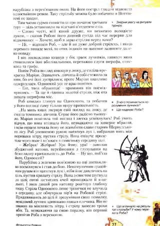 г
о
парубійка з перев’язаним оком. На його постріл глядачі відповіли
одностайним ревом. Таку стрільбу можна було побачити в Ноттін-
гемі не щодня.
Тим часом сурми сповістили про початок третього • Зверни увагу на ритуали
гуру —ціль установили иа відстані п’ятдесяти елів. турніру-
—Слово честі, мій юний друже, ви непогано володієте
луком, —сказав Робові його дивний сусіда під час перерви для
відпочинку. —Хочете, щоб я зараз стріляв перед вами?
—Ні, —відповів Роб, —але й ви дуже добрий стрілець, і якщо
перемога випаде мені, то отих індиків ви напевне залишите дале­
ко позаду.
1 він зневажливо кивнув у бік трьох лучників, навколо яких
стовпилися їхні вболівальники, переважно слуги шерифа, єпис­
копа та графа.
Потім Робів погляд ковзнув у ложу, де сиділа пре­
красна Маріаи. Здавалось, дівчина й собі стежила за
ним, бо очі їхні зустрілися; проте Маріан квапливо
одвернулася. Одноокий усе те враз помітив,
—Еге, твоя обраниця! —промовив він посміх-
• З чого починається по­
розуміння лучників?
• Щ о надихає Роба?
нувшись. —Та ще й гідніша золотої стріли, ніж ота
пихата шерифова міс.
Роб швидко глянув на Одноокого, та побачив
у його погляді саму тільки щиру прихильність.
„.На мить юнак звернув свій погляд па ложу, де
сиділа темноока дівчина. Серце його радісно тьохну­
ло. Маріан помітила той погляд і злегка усміхнулась! Роб умить
відчув, що вона впізнала його, незважаючи на химерне вбрання,
і всім серцем зичила йому не зганьбити слави старого Шервудсько-
го лісу. Роб упевненою рукою натягнув лук і, вибравши мить між
поривами вітру, пустив стрілу. Вона співуче проле­
тіла через поле і вп’ялася в самісіньку середину цілі.
—Жебрак! Жебрак! Ура йому, ура! —заволав
збуджений натовп, перейшовши з глузування на
безоглядну прихильність до Роба. —Ну що, поб’єш
його, Одноокий?
Парубійко з зеленою пов’язкою на оці зневажли­
во посміхнувся і став до бою. Невимушеним грацій­
ним рухом він натягнув лук і, ніби й не дивлячись на
ціль, пустив крилату стрілу. Вона з свистом шугнула
до цілі; сотні застиглих очей проводжали її в по­
льоті. І знов дикий рев натовпу розітнув глибоку
тишу. Стріла Одноокого лише трішечки не влучила
в середину, але обчухрала пір’я на Робовій стрілі.
Придивившись до цілі й зрозумівши свою помилку,
невідомий лучник здивовано знизав плечима. Він не
зважив на мінливість вітру, і стрілу занесло трохи
вбік. Та, незважаючи на свою поразку, він перший
привітав Роба з перемогою.
• Щ о вплинуло на резуль­
татстрільби? У чому пере­
вага Роба?
Ф о п м п п п и і Лап: 97
 