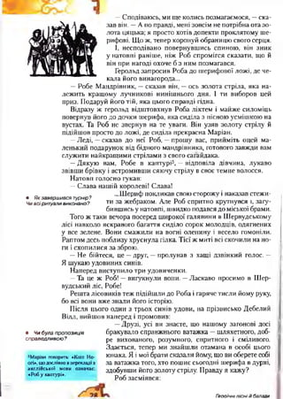 —Сподіваюсь, ми ще колись позмагаємося, —ска­
зав він. —А по правді, мені зовсім не потрібна ота зо­
лота цяцька; я просто хотів допекти проклятому ше­
рифові. Що ж, тепер коронуй обраницю свого серця.
І, несподівано повернувшись спиною, він зник
у натовпі раніше, ніж Роб спромігся сказати, що й
він при нагоді охоче б з ним позмагався.
Герольд запросив Роба до шерифової ложі, де че­
кала його винагорода...
—Робе Мандрівник, —сказав він, —ось золота стріла, яка на­
лежить кращому лучникові нинішнього дня. І ти виборов цей
приз. Подаруй його тій, яка цього справді гідна.
Відразу ж герольд відштовхнув Роба ліктем і майже силоміць
повернув його до дочки шерифа, яка сиділа з пісною усмішкою на
вустах. Та Роб не звернув на те уваги. Він узяв золоту стрілу й
підійшов просто до ложі, де сиділа прекрасна Маріан.
—Леді, —сказав до неї Роб, —прошу вас, прийміть оцей ма­
ленький подарунок від бідного мандрівника, готового завжди вам
служити найкращими стрілами з свого сагайдака.
—Дякую вам, Робе в каптурі5, —відповіла дівчина, лукаво
звівши брівку і встромивши сяючу стрілу в своє темне волосся.
Натовп голосно гукав:
—Слава нашій королеві! Слава!
„ . л ...Шериф покликав свою сторожу і наказав стежи-
• Як завершився турнір? т . тл ґ г
Чи всіритуали виконано? ™ за жебраком. Але Роб спритно крутнувся і, загу­
бившись у натовпі, швидко подався до міської брами.
Того ж таки вечора посеред широкої галявини в Шервудському
лісі навколо яскравого багаття сиділо сорок молодців, одягнених
у все зелене. Вони смажили на вогні оленину і весело гомоніли.
Раптом десь поблизу хруснула гілка. Тієї ж миті всі скочили на но­
ги і схопилися за зброю.
—Не бійтеся, це —друг, —пролунав з хащі дзвінкий голос. —
Я шукаю удовиних синів.
Наперед виступило три удовиченки.
—Та це ж Роб! —вигукнули вони. —Ласкаво просимо в Шер-
вудський ліс, Робе!
Решта лісовиків теж підійшли до Роба і гаряче тисли йому руку,
бо всі вони вже знали його історію.
Після цього один з трьох синів удови, на прізвисько Дебелий
Вілл, вийшов наперед і промовив:
—Друзі, усі ви знаєте, що нашому загонові досі
бракувало справжнього ватажка —шляхетного, доб­
ре вихованого, розумного, спритного і сміливого.
Здається, тепер ми знайшли отамана в особі цього
юнака. Я і мої брати сказали йому, що ви оберете собі
за ватажка того, хто пошиє сьогодні шерифа в дурні,
здобувши його золоту стрілу. Правду я кажу?
Роб засміявся:
• Чи була пропозиція
справедливою ?
5Маріан говорить: «Коіп Но-
огі», щодослівно в перекладі з
англійської мови означає:
«Роб у каптурі*.
Г?оо/"чн/ пісні й балади
 