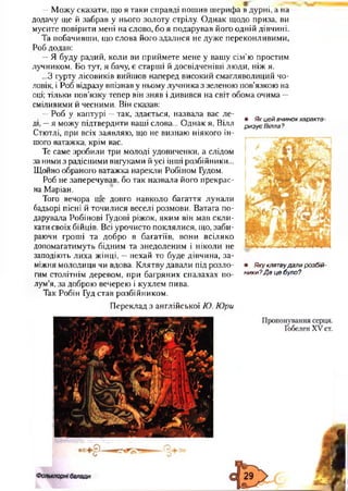 • Як цей вчинок характе­
ризує Вілла?
—Можу сказати, що я таки справді пошив шерифа в дурні, а на
додачу ще й забрав у нього золоту стрілу. Однак щодо приза, ви
мусите повірити мені на слово, бо я подарував його одній дівчині.
Та побачивши, що слова його здалися не дуже переконливими,
Роб додав:
—Я буду радий, коли ви приймете мене у вашу сім’ю простим
лучником. Бо тут, я бачу, є старші й досвідченіші люди, ніж я.
...З гурту лісовиків вийшов наперед високий смагляволиций чо­
ловік, і Роб відразу впізнав у ньому лучника з зеленою пов’язкою на
оці; тільки пов’язку тепер він зняв і дивився на світ обома очима —
сміливими й чесними. Він сказав:
—Роб у каптурі —так, здається, назвала вас ле­
ді, —я можу підтвердити ваші слова... Однак я, Вілл
Стютлі, при всіх заявляю, що не визнаю ніякого ін­
шого ватажка, крім вас.
Те саме зробили три молоді удовиченки, а слідом
за ними з радісними вигуками й усі інші розбійники...
Щойно обраного ватажка нарекли Робіном Гудом.
Роб не заперечував, бо так назвала його прекрас­
на Маріан.
Того вечора ще довго навколо багаття лунали
бадьорі пісні й точилися веселі розмови. Ватага по­
дарувала Робінові Гудові ріжок, яким він мав скли­
кати своїх бійців. Всі урочисто поклялися, що, заби­
раючи гроші та добро в багатіїв, вони всіляко
допомагатимуть бідним та знедоленим і ніколи не
заподіють лиха жінці, —нехай то буде дівчина, за­
міжня молодиця чи вдова. Клятву давали під розло­
гим столітнім деревом, при багряних спалахах по­
лум’я, за доброю вечерею і кухлем пива.
Так Робін Гуд став розбійником.
Переклад з англійської Ю. Юри
• Яку клятвудали розбій­
ники? Д е це було?
 