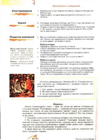 1
Запитання і завдання
Спостереження Виразно прочитай переказ англійської народної балади про
Робіна Гуда.
Зверни увагу, як характеризуються його сміливість і шля­
хетність.
Аналіз
* 9 ® " — =
Підтверди цитатами з балади, що Робіну Гуду притаманні по­
чуття власної гідності та справедливості.
Знайди в тексті описи друзів і ворогів Робіна Гуда. Порівняй
їх. Які художні засоби найбільше вплинули на твоє сприй­
няття персонажів?
Розвиток мовлення Визнач особисте ставлення до проблеми протистояння бага­
тих і бідних, що порушується в баладі. Аргументуй свою дум­
ку прикладами і цитатами з тексту.
Фольклорна балада (:t фраіщ.
ballade - танцювати, прогу­
люватися) - жанр ліро-епіч­
ної поезії фантастичного,
історико-гсроїчного чи соці-
ально-побутового змісту.
Оповідь - зображення подій
і вчинків персонажів у худож­
ньому творі.
Робота в парах
Перевірте уважність прочитання тексту.
• 3 якого образного вислову починатєься текст? Що говорить­
ся про час подій?
в Чи можете ви розповісти докладніше про країну (землі),
у якій (яких) відбуваються події?
в Наведіть приклади повторів. Яка їх роль у тексті?
Робота в групах
Проведіть конкурс дописів до шкільної газети з використан­
ням ребусів, крилатих висловів, загадок на основі билин і
фольклорних балад.
• Спочатку розподіліть обов’язки: хто добирає і редагує зібра­
ний матеріал, хто малює і хто пише тексти. Потім порадьтеся
зі шкільним бібліотекарем, де і як можна знайти цікавий ма­
теріал. Вчіться працювати в парах і невеличких групах.
Розглянь репродукцію гобелена XV ст. Створи поетич­
ний супровід до зображеного, використовуючи такі
опорні запитання:
1. Що «дарує» лицар прекрасній дамі?
2. Як змальовано навколишній світ?
3. За допомогою яких художніх засобів виокремлено
персонажів репродукції’?
Переказ
Уміння переказувати текст — крок на шляху до вміння спілкуватися
з іншими людьми. Розповідати щось — означає не тільки ділитися інфор­
мацією про подію чи сухо відтворювати перебіг подій, а й намагатися
зацікавити, заінтригувати свого слухача. Як це зробити? Ось три сходин­
ки до успіху:
1. Подумай, з яких слів ти почнеш розповідь і яку інтонацію обереш.
2. Як утримати зацікавленість слухача? Пригадай яскраві факти,
поміняй інтонації (притиш промовляння, прискор ритм, зміни емоційний
лад, раптово зупинись у промовлянні, додай слова «уявіть собі», середину
свого тексту зроби емоційнішою, яскравішою).
3. Дуже важливо так скерувати увагу слухача, щоб він сприйняв твій
текст і розумом і серцем.
Гтопічні пісні й балади
 