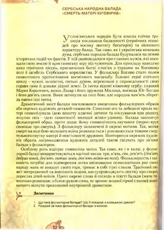 СЕРБСЬКА НАРОДНА БАЛАДА
«СМЕРТЬ МАТЕРІ ЮГОВИЧІВ»
Услов’янських народів була власна епічна тра­
диція поєднання билинності (героїчних опові­
дей про воєнну звитягу богатирів) та пісенного
характеру балад. Так само, як і українська козацька
дума, сербська народна балада будувалася на основі
історичних подій чи фактів. У ній розповідалося про славних мужів, які захи­
щали свою землю й християнську віру від чужинців. Для прикладу наведемо
цикл героїчних пісень, присвячених битві слов’ян з турками на Косовому
полі й загибель Сербського королівства. У фольклорі Косово стало полем
символічного протистояння космічного масштабу. Головні герої епічного
циклу —мужні, шляхетні, сильні духом, переконані у справедливості своєї
справи сини й доньки рідної землі. їх імена відомі кожному сербу: славний
Марко Королевич, князь Лазар і його дружина Милиця, воєвода Юг-Богдан
і його дев’ять синів. Вони загинули на полі бою, але народна пам’ять зберег­
ла навіки їхні імена.
Драматичний зміст балади посилювався введенням фольклорних образів
або окремих художніх деталей-символів. Соколині очі та лебедині крила ма­
тері символізували ідею захисту власної дитини та піклування про родину,
зозулин спів —ідею самотності молодої жінки-удовиці. Балада запозичує
фольклорний образ, проте додає йому символічного, звучання (ворон-крук
сповіщає про смерть). З фольклору запозичені й окремі мотиви. Так, мотив
смерті на полі бою молодого воїна розвивається і доповнюється темами смер­
тельного смутку матері й невтішності дружини. Повторення окремих худож­
ніх образів, нагромадження художніх деталей також свідчать про зв’язок
балади з фольклором.
Особливу роль відіграє символіка чисел. Так само, як і в казці, у фольк­
лорній баладі використовуються магічні числа: три, п'ять, сім, дев’ять (дев’ять
добрих коней, дев’ять лютихлевів, дев’ять воїнів на тлі). Фольклорність і каз­
ковість потрібні для відтворення легко впізнаваних психологічних рис свого
народу: мати не виказує свого горя, тримає в собі гіркі сльози. Трагічний сю­
жет зосереджений на зовнішніх подіях, що супроводжують звістку про смерть
дорослих дітей-воїнів. Проте окремі слова й епізоди в тексті балади (мати ти­
хесенько розмовляє з білою рукою сина, не зроняє жодної гіркої сльози) допо­
магають відчути прихований внутрішній драматизм.
*
Запитання
1, Що таке фольклорна балада? Що її поєднує з козацькою думою?
2. Розкрий зв’язок фольклорної балади з казкою.
 