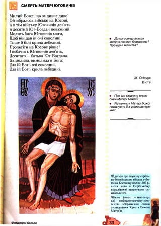 СМЕРТЬ МАТЕРІ ЮГОВИЧІВ
: Милий Боже, що за дивне диво!
Ой зібралось військо на Косові,
Ав тім війську Юговичів дев’ять,
Адесятий Юг-Богдан поважний.
Молить бога Юговичів мати,
Щоб він дав їй очі соколині,
Та ще й білі крила лебедині,
Пролетіти на Косове рівне1
І побачить Юговичів дев’ять,
! Десятого —батька Юг-Богдана.
Як молила, вимолила в Бога:
Дав їй Бог і очі соколині,
І Дав їй Бог і крила лебедині.
• Д о кого звертається
матір з піснею-благанням?
Про щ о ї ї молитва ?
М. Осінчук.
Пієта2
• Про щ о свідчить вираз
очей Матері Божої?
• Які почуття Матері Бож ої
поєднують ї ї з усіма матеря­
м и?
•Йдеться про поразку сербсь­
ко-боснійського війська у би­
тві на Косовому полі в 1389 р.,
після чого в Сербському
королівстві запанувало ос­
манське іго.
2Пієта (італ. —милосер­
дя) —вобразотворчому мис­
тецтві зображення сцени
оплакування Христа Божою
Матір’ю.
 