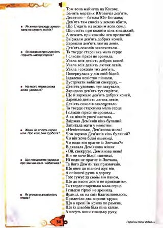 ч
• Як жива природа зреагу­
вала на смерть воїнів?
• Як сказано про мужність
і гідність матері героїв ?
• На якого птаха схожа
жінка -удовиця?
• Ж інки не сплять серед
ночі. Про кого їхня турбота?
• Щ о повідомляє удовиця
про звички коня і небіжчика?
• Як описано зловісність
птахів?
Тож вона майнула на Косове,
Бачить мертвих Юговичів дев’ять,
Десятого —батька Юг-Богдана;
Дев’ять там списів у землю вбито,
Що Сидить на кожнім ясен сокіл,
Що стоїть при кожнім кінь юнацький,
А лежить при кожнім лев прелютий.
Заіржали дев’ять добрих коней,
Заревіли дев’ять лютих левів,
Дев’ять соколів заклекотали...
Та тверде старенька мала серце
І сльози гіркої не зронила,
Узяла всіх дев’ять добрих коней,
Узяла всіх дев’ять лютих левів,
Узяла і соколів тих дев’ять,
Повернулася у дім свій білий.
Іздалека невістки пізнали,
Зустрічати вибігли свекруху, —
Дев’ять удовиць тут закувало,
Заридало дев’ять тут сиріток,
Ще й заржало дев’ять добрих коней,
Заревіло дев’ять лютих левів,
Дев’ять соколів заклекотало.
Та тверде старенька мала серце
І сльози гіркої не зронила...
А як північ уночі настала,
Заіржав Дем’янів кінь буланий,
Запитала мати у невістки:
«Невістонько, Дем’янова мила!
Чом заржав Дем’янів кінь буланий?
Чи він хоче білої пшениці,
Чи води він прагне із Звечана?»
Відказала Дем’янова жінка:
«Ой, свекрухо, Дем’янова нене!
Він не хоче білої пшениці,
Ні води не прагне із Звечана,
Та його Дем’ян так призвичаїв,
Що овес до півночі жує він,
А опівночі руша в дорогу.
Тож сумує за своїм він паном,
Що до нього довго не приходить».
Та тверде старенька мала серце.
І сльози гіркої не зронила.
Вранці, як на світ благословилось,
Прилетіли два ворони-круки,
Що в крові їм крила по рамена,
Що із дзьобів біла піна капле.
А несуть вони юнацьку руку,
І
Героїчні пісні й балада
 