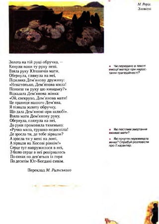 М. Реріх
Зловісні
Золота на тій руці обручка, —
Кинули вони ту руку нені.
Взяла руку Юговичів мати,
Обернула, глянула на неї,
Підклика Дем’янову дружину:
«Невістонько, Дем’янова мила!
Пізнаєш ти руку цю юнацьку?»
Відказала Дем’янова жінка:
«Ой, свекрухо, Дем’янова мати!
Це правиця нашого Дем’яна,
Я пізнала золоту обручку,
Що дала Дем’янові при шлюбі».
Взяла мати Дем'янову руку,
Обернула, глянула на неї,
До руки промовила тихенько:
«Ручко мила, грушко недоспіла!
Де зросла ти, де тебе зірвали?
Азросла ти у мені на лоні,
Азірвали на Косові рівнім!»
Серце тут напружилося в неї,
З болю серце в неї розірвалось
По синах по дев’ятьох із горя
Подесятім Юг-Богдані сивім.
Переклад М. Рильського
• Чи п ередано в тексті
е м о ц ії матері при н а р о с­
танні трагедійності?
• Які пестливі звертання
вж иває мати?
в Які почуття переживала
жінка ? Спробуй розповісти
про ї ї характер.
/ ї ї
 