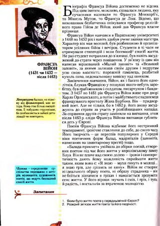 ФРАНСУА
ВІЙОН
(1431 чи 1432 —
після 1463)
Літературна балада, на відмі­
ну від фольклорної, має ав­
тора. Вона стає більш емоцій­
ною, її побудова стрункішає,
бо позбавляється зайвої дета­
лізації чи повторень.
*Богема —середовище су­
спільства переважно з акто­
рів, музикантів, художників,
поетів, що ведуть безладний
спосіб життя.
Запитання
Б
іографія Франсуа Війона достеменно не відома.
Під цим іменем, можливо, сховалася людина, яку
сучасники називали то Франсуа Монкорб’є,
то Мітель Мутон, то Франсуа де Лож. Відомо, що
вихованням безбатченка опікувався професор релігій­
ного права Гійом де Війон, який дав Франсуа власне
прізвище.
Франсуа Війон навчався в Паризькому університеті
з 1448 по 1452 рік і навіть здобув учене звання магістра.
Характер він мав веселий, був розбишакою й організа­
тором усіляких бійок і вечірок. Студенти в ті часи не
отримували стипендій і вели богемний1спосіб життя.
Не раз студент потрапляв до в’язниці, був навіть засуд­
жений до страти через повішення. У зв’язку із цим він
написав віршований «Малий заповіт» та «Великий
заповіт», за якими залишав своїм друзям і недругам
усю свою власність: порожній гаманець, розбитий
кухоль пива, недомальовану вивіску над шинком.
Закінчивши навчання, Війон, як і багато його одно­
літків, блукав Францією у пошуках якого-небуть заро­
бітку, був грабіжником і солдатом, писарчуком і банди­
том. З 1457 по 1461 рік Франсуа Війон живе при дворі
Карла Орлеанського, а потім і майбутнього спадкоємця
французького престолу Жана Бурбона. Він —придвор­
ний поет. Але не тільки, бо в 1462 р. його знову засуд­
жують до страти за участь у розбійницьких нападах.
За сприяння друзів страту замінили на вигнання, отож
після 1463 р. сліди Франсуа Війона-вигнанця гублять­
ся десь у Європі.
Поезія Франсуа Війона відбиває його нестримний
темперамент, іронічне ставлення до себе, до свого часу.
Його творчість —це переспів популярних у Середні
віки поетичних форм: балад, мадригалів (заповітів,
написаних на цвинтарному хресті) тощо.
«Балада прикмет» увійшла до збірки поезій, створе­
них поетом під час його життя у королівському замку
Блуа. Він не плаче над своєю долею —іронія і самокри­
тичність дають йому можливість сприймати життя
таким, яким воно є: «Я знаю —мухи гинуть в молоці...
я знаю гріх, але грішить не кину». Війон не створює
ні ідеального образу поета, ні образу страдника —він
не боїться зізнатися в гріхах і намагається зрозуміти
сенс життя. У його віршах звучать і сміх, і гріх, і туга,
й радість, і ностальгія за втраченою молодістю.
1. Яким було життя поета у середньовічній Європі?
2. Розкрий зв’язок життя поета та його творчості.
 