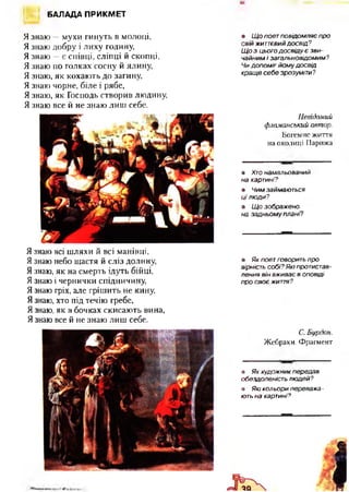 БАЛАДА ПРИКМЕТ
Я знаю —мухи гинуть в молоці,
Я знаю добру і лиху годину,
Я знаю —є співці, сліпці й скопці,
Я знаю по голках сосну й ялину,
Я знаю, як кохають до загину,
Я знаю чорне, біле і рябе,
Я знаю, як Господь створив людину,
Я знаю все й не знаю лиш себе.
Я знаю всі шляхи й всі манівці,
Я знаю небо щастя й сліз долину,
Язнаю, як на смерть ідуть бійці,
Я знаю і чернички спідничину,
Я знаю гріх, але грішить не кину,
Я знаю, хто під течію гребе,
Язнаю, як в бочках скисають вина,
Я знаю все й не знаю лиш себе.
• Щ о поет повідомляє про
свій життєвий досвід?
Щ о з цього досвіду є зви­
чайним і загальновідомим?
Чи допоміг йом у досвід
кращ е себе зрозуміти?
Невідомий
ф ламанський автор.
Богемне життя
на околиці Парижа
• Хто намальований
на картині?
• Чим займаються
Ц І Л Ю Д И ?
• Щ о зображено
на задньом у плані?
• Як поет говорить про
вірність собі? Які протистав­
лення він вживає в оповіді
про своє життя?
С. Бурдон.
Жебраки. Фрагмент
• Як художник передав
обездоленість людей?
• Які кольори переважа -
ють на картині?
 