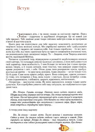 Вступ
Закінчилося літо, і ти знову сидиш за шкільною партою. Перед
тобою —підручник із зарубіжної літератури. Це не новий для
тебе предмет. Тобі знайомі деякі твори світових майстрів слова за програмою
п'ятого й шостого класів.
Цього разу ми підготували для тебе приємну можливість долучитися до
творчості інших великих митців. Ми спробуємо навчити тебе пробуджувати
власну уяву і творити світ навколо себе. Але тільки спробуємо —бо все зале­
жить від тебе, від твого прагнення бути не просто споживачем (читачем) того,
що розповідають інші, досвідчені творці. Ти —Людина, отож Творець власного
життя, маленький Митець.
Читаючи художній твір, відшукуючи в розмаїтті опублікованих книжок
свого автора, ти складаєш докупи маленькі цеглинки, з яких вибудовується
твій характер, твоя особистість. І чим більше ти читаєш (не тільки програ­
мових творів, а й інших авторів, інші тексти), тим швидше дорослішаєш,
краще розумієш і світ, і себе. Отож душа твоя розправляє крила, пробуд­
жується до життя —ти зростаєш духовно. Адже людина —це не тільки тіло.
Це й душа. Саме вона прагне добра, краси. Вона співчуває, прагне допомог­
ти тому, хто потрапив у біду, вона плаче і сміється. Душа потребує слова.
Слова справжнього, глибокого, щирого, красивого, витонченого...
Література —мистецтво слова. Як воно зародилося, можна тільки здога­
дуватися. Але спробуймо уявити собі таку ситуацію, що відбувається в пра­
давні часи.
Ніч. Печера. Горить вогнище. Навколо нього сидять первісні люди.
Шкура мамонта закриває вхід до печери. На стінах витанцьовують тіні
від вогню. Погляд присутніх спрямований крізь язики полум’я назустріч
образу, який породжує їхня уява. Одні бачать на стіні сцени полювання,
іншим тіні розповідають про могутнього і сильного звіра, Царя звірів,
який готується стрибнути через прірву...
А тепер уяви іншу картину.
Ніч. За вікном — велике місто. Тисячі великих і маленьких вогників.
Світло у вікні. За столом сидить людина і щось записує в зошит. Перо
скрипить на папері. Літера до літери —так твориться текст. Слова
поєднуютьсяміжсобою ірозказують чиюсь історіюжиття. Про дівчин-
Вступ
 