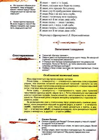 =8
• Я кі худож ні о бра зи р о з ­
кривають тему владарю ­
вання і тяжкої праці? В они
поєднуються чи протистав­
ляються?
• Назви протиставлення.
Як вони подані в тексті? Які
образи говорять про трива­
лість лю дського життя?
Я знаю —коні є і є їздці,
Я знаю, скільки мул бере на спину,
Я знаю, хто працює без упину,
Я знаю сну й пробудження хвилину,
Я знаю Рим і як він всіх скубе,
Я знаю і гуситську всю провину,
Я знаю все й не знаю лиш себе.
Я знаю палац —знаю і хатину,
Я знаю цвіт, і плід, і соб-цабе,
Я знаю смерть, і знаю домовину,
Я знаю все й не знаю лиш себе.
Переклад з французької Л. Первомайського
З а п и т а н н я і з а в д а н н я
Спост ереження • Прочитай «Баладу прикмет».
• Зверни увагу на музикальний ритм цього твору. Він мінорний
(сумний) чи мажорний (веселий)?
• У Середні віки балада супроводжувалася танцювальною
мелодією. Яким міг би бути, за твоїм уявленням, музичний
супровід цієї балади сьогодні?
• Знайди у творі слова і вислови, які протиставляються. З якою
метою? *
Особливості поетичної мови
Вірш відрізняється від прози римою і ритмом.
Рима (грец. — співмірність) — співзвучність закінчень слів у віршових
рядках, яка охоплює останній наголошений голосний і наступні за ним
звуки. Рима надає поетичному мовленню мелодійності, створює віршовий
ритм і пов’язує віршові рядки між собою.
Ритм (грец. — розмірність) — повторюваність через рівні проміжки
часу певних одиниць (рухів, звуків та ін.). Ритм утворюється чергуванням
довгих і коротких складів, їхньою кількістю, наголошеністю чи ненаголо­
шеністю. Поетичний ритм створює емоційну напруженість і підсилює ви­
разність мови.
За розміщенням рим у поетичному творі розрізняють суміжне риму­
вання, коли римуються перш ий та другий рядок, а третій — з четвертим
(аабб); перехресне — коли перший рядок римується з третім, а дру­
гий — з четвертим (абаб); кільцеве римування, коли римуються перший
рядок з четвертим, а другий — з третім (абба).
А наліз Ознаки балади
Скільки строф у цій баладі? Скільки рядків у першій строфі?
А в другій? А в останній?
З першої строфи випиши слова, які закінчують рядок. Визнач
риму.
Знайди рядок, який постійно повторюється. Як називається
така форма повторення? Яку думку підкреслює поет
у приспіві?
 