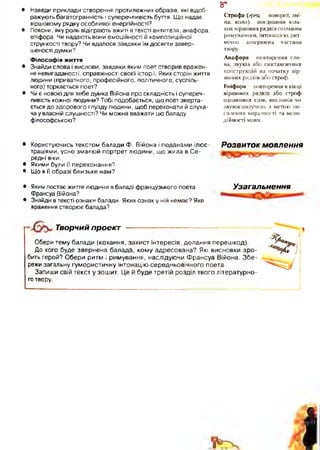 • Наведи приклади створення протилежних образів, які відоб­
ражують багатогранність і суперечливість буття. Що надає
віршовому рядку особливої енергійності?
• Поясни, яку роль відіграють вжиті в тексті антитеза, анафора,
епіфора. Чи надають вони емоційності й композиційної
стрункості твору? Чи вдалося завдяки їм досягти завер­
шеності думки?
Філософія життя
• Знайди слова і вислови, завдяки яким поет створив вражен­
ня невигаданості, справжності своєї історії. Яких сторін життя
людини (приватного, професійного, політичного, суспіль­
ного) торкається поет?
• Чи є новою для тебе думка Війона про складність і супереч­
ливість кожної людини? Тобі подобається, що поет зверта­
ється до здорового глузду людини, щоб переконати й слуха­
ча у власній слушності? Чи можна вважати цю баладу
філософською?
Строфа (грец. поворот, змі­
на, коло) поєднання кіль­
кох віршових рядківспільним
римуванням, інтонацією, рит­
мічно завершена частина
твору.
Анафора - повторення сло­
ва, звуків або синтаксичних
конструкцій на початку вір­
шових рядків або строф.
Епіфора повторення в кінці
віршових рядків або строф
однакових слів, висловів чи
звукосполучень з метою по­
силення виразності та мело­
дійності мови.
5*
• Користуючись текстом балади Ф. Війона і поданами ілюс­
траціями, усно змалюй портрет людини, що жила в Се­
редні віки.
• Якими були її переконання?
• Що в її образі близьке нам?
Розвиток м овлення
• Яким постає життя людини в баладі французького поета
Франсуа Війона?
• Знайди в тексті ознаки балади. Яких ознак у ній немає? Яке
враження створює балада?
Узагальнення
Творчий проект
Обери тему балади (кохання, захист інтересів, долання перешкод).
До кого буде звернена балада, кому адресована? Які висновки зр о ­
бить герой? Обери ритм і римування, наслідуючи Франсуа Війона. Збе­
режи загальну гумористичну інтонацію середньовічного поета.
Запиши свій текст у зошит. Це й буде третій розділ твого літературно­
го твору.
 