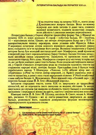 ■8
ЛІТЕРАТУРНА БАЛАДА НА ПОЧАТКУ XIX ст.
Д
ва століття тому, на початку XIX ст., поети знову
зацікавилися жанром балади. Вони по-новому
відкрили для своїх читачів ті давні часи, сповнені
казкової незвичності, подвигів шляхетних лицарів,
коли дійсність і уявлення химерно перепліталися.
Літературна балада у Європі зберігає традиційну форму. Так, у Франції на
початку XIX ст. існує розподіл: 8 строф —побутова балада, 10 —героїчна,
11 —королівська пісня. Цікаво, що автори літературних балад ще у XIX ст.
використовували техніку акровірша, якою уславив себе Франсуа Війон.
У акровірші початкові літери кожного віршового рядка, прочитані зверху
вниз, складають ім’я чи прізвище його автора. Великим і визначним у Європі
автором балад був молодий шотландський поет Манферсон, який приписав
створений ним текст середньовічному барду Оссіану. Балади Оссіана зачару­
вали англійців своєю справжністю. Здавалося, то промовляє голос шот­
ландського народу, його душа. Манферсон створив цілу містичну історію про
те, як і де були знайдені давні тексти балад. Коли згодом містифікацію викри­
ли, у Європі з’явилася літературна мода на стилізацію художніх текстів під
старовинні народні пісні, легенди, балади. Пригадаймо хоча б балади генія
українського народу Т. Шевченка: «Тополя» («По діброві вітер виє...»),
«Причинна» («Реве та стогне Дніпр широкий...»). Кржен українець знає ці
тексти напам’ять, а деякі з них стали народними піснями. У Росії незабутньої
слави набули балади А. Жуковського. Його відомий твір «Лісовий цар» —це
переспів балади німця Й. В. Ґете «Вільшаний король».
Імітуючи стародавні тексти, поети XIX ст. зверталися до традиційних
цінностей, які не втрачають свого значення за жодних обставин. їх автори
зверталися до слухача (це жанрова особливість тексту балади) з повчанням,
проханням і передавали вікову мудрість, пам’ять і знання минулих поколінь.
Німецькі поети Й. В. Ґете і Й. Шіллер, англієць В. Скотт, поляк А. Міцке-
вич, росіянин О. Пушкін —всі ці поети-романтики зверталися до жанру
балади, розвивали його, надавали довершеним формам неповторного
індивідуального художнього стилю.12
1. Що привабило поетів-романтиків початку XIX ст. у жанрі балади?
2. Назви поетів, які працювали в жанрі баладо.
 