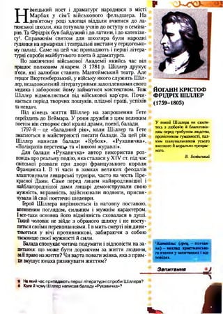 Н
імецький поет і драматург народився в місті
Марбах у сім’ї військового фельдшера. На
дев’ятому році хлопця віддали вчитися до ла­
тинської школи, яка готувала учнів до вступу в семіна­
рію. Та Фрідріх був байдужий ідо латини, і до катехізи­
су1. Справжнім святом для школяра були народні
гуляння на ярмарках і театральні вистави у герцогсько­
му палаці. Саме на цей час припадають і перші літера­
турні спроби майбутнього поета й драматурга.
По закінченні військової Академії якийсь час він
працює полковим лікарем. З 1781 р. Шіллер друкує
п’єси, які залюбки ставить Мангеймський театр. Але
герцог Вюртемберзький, у війську якого служить Шіл­
лер, незадоволений літературними захопленнями свого
медика і забороняє йому займатися мистецтвом. Тож
Шіллер відмовляється від військової кар’єри. Почи­
нається період творчих пошуків, плідної праці, успіхів
таневдач.
Під кінець життя Шіллер на запрошення Ґете
переїздить до Веймара. У роки дружби з цим великим
поетом він створює свої кращі драми, поезії, балади.
1797-й —це «баладний рік», коли Шіллер та Ґете
змагаються в майстерності писати балади. За цей рік
Шіллер написав балади «Кубок», «Рукавичка»,
«Полікратій перстень та «Івикові журавлі».
Для балади «Рукавичка» автор використав роз­
повідьпро реальну подію, яка сталася у XIV ст. підчас
світської розваги при дворі французького короля
Франциска 1. В ті часи в замках великих феодалів
влаштовували лицарські турніри, часто на честь Пре­
красної Дами. Саме перед лицем найвродливішої і
найблагороднішої дами лицарі демонстрували свою
мужність, вправність, здійснювали подвиги, присвя­
чували їй свої поетичні шедеври.
Герой Шіллера вирізняється із натовпу поставою,
впевненим поглядом, сильним і мужнім характером.
Івсе-таки основна його відмінність сховалася в душі.
Такий чоловік не зійде з обраного шляху і не посту­
питьсясвоїми переконаннями. І в мить смерті він диви­
тиметься у вічі противникові, забираючи з собою
таємницюсвоєї мужності й сили.
Баладаспонукає читача подумати і відповісти на за­
питання: що може бути дорожчим за життя людини,
зай правона життя? Чи варта поваги жінка, яка з прим­
хизмушує юнака ризикувати життям?
ЙОГАНН КРІСТОФ
ФРІДРІХ ШІЛЛЕР
(1759-1805)
У поезії Шіллера ви схили­
тесь з любов’ю й благоговін­
ням перед трибуном людства,
провісником гуманності, пал­
ким шанувальником усього
високого й морально прекрас­
ного.
В. Бєлінський
1Катехізис (грец, - повчан­
ня) —виклад християнсько­
го вчення у запитаннях і від­
повідях.
Запитання
. й
'• На який час припадають перші літературні спроби Шіллера?
# Копи й чому Шіллер написав баладу «Рукавичка»?
 