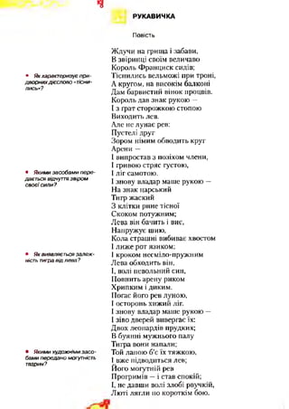ч
РУКАВИЧКА
Повість
• Як характеризує пр и -
дворних дієслово «тісни­
лись»?
• Якими засобам и пере­
дається відчуття звіром
св о єї сили?
• Як виявляє ться залеж ­
ність тигра від лева?
• Якими худож німи засо -
бами передано могутність
тварин?
Ждучи на грища і забави,
В звіринці своїм величаво
Король Франциск сидів;
Тіснились вельможі при троні,
А кругом, на високім балконі
Дам барвистий вінок процвів.
Король дав знак рукою —
І з грат сторожкою стопою
Виходить лев.
Але не лунає рев:
Пустелі друг
Зором німим обводить круг
Арени —
І випростав з позіхом члени,
І гривою стряс густою,
І ліг самотою.
І знову владар маше рукою —
На знак царський
Тигр жаский
З клітки рине тісної
Скоком потужним;
Лева він бачить і виє,
Напружує шию,
Кола страшні вибиває хвостом
І лиже рот язиком;
І кроком несміло-пружним
Лева обходить він,
І, волі невольний син,
Повнить арену риком
Хрипким і диким.
Погас його рев луною,
Госторонь хижий ліг.
І знову владар маше рукою —
І зіво дверей вивергає їх:
Двох леопардів прудких;
В буянні мужнього палу
Тигра вони напали;
Той лапою б’є їх тяжкою,
І вже підводиться лев;
Його могутній рев
Прогримів —і став спокій;
Г, не давши волі злобі рвучкій,
Люті лягли по короткім бою.
 