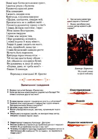 Нової жде битви вельможне гроно.
І раптом упала з балкона
Рукавичка красної дами
Між хижаками.
І мовить лицарю юна
Кунігунда, глузлива красуня:
«Щодня, щогодини, лицарю мій,
Присягаєтесь ви в любові своїй —
Принести рукавичку прошу я вас!»
І лицар Делорж поспішає, і враз
Збігає наниз безстрашно,
І кроком твердим
Ступає між звіром тим,
І бере рукавичку відважно.
І, повні подиву й жаху німого,
Лицарі й дами глядять на нього,
Авін, спокійний, назад іде —
І гомін безмежний навколо росте
На честь його перемоги.
Кунігунда героя очима вітає —
Той погляд щастя йому обіцяє —
Але, зійшовши під крики бучні,
Він рукавичку в лице їй кинув:
«Подяки, дамо, не треба мені!» —
Сказав і її покинув.
Переклад з німецької М. Ореста
З а п и т а н н я і з а в д а н н я
• Виразно прочитай баладу «Рукавичка».
• Наякі дві частини композиційно поділяється балада? Які
словає початком другої частини?
• Про які р иси характеру
да м и свідчить ї ї вчинок?
• Яким и засобам и зм а ­
льовує автор мужність Д е -
лоржа?
Віттпоре Карпаччо.
Молодий лицар
на фоні пейзажу
Спостереження
• Якхарактеризує короля і придворних участь у цій розвазі?
• Порівняй опис королівського товариства і групи хижаків.
Яка група викликає більшу симпатію?
• Що довів лицар своїм вчинком?
• Визнач у баладі експозицію, зав’язку, кульмінацію та роз­
в'язку.
• Зверни увагу на художні засоби, які використовує автор,
описуючи головних героїв і звірів,•
А наліз
• Охарактеризуй поведінку Кунігунди і Делоржа
• Вислови особисте ставлення до проблеми цінності людсько­
гожиття. Як ця проблема постає в наш час?
• Чи можеш ти навести приклад лицарської поведінки когось із
твоїхблизьких або знайомих? Як ти гадаєш, чи перевелися
лицарі у світі?
Розвиток мовлення
 