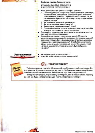 Робота в групах. Граємо в театр.
• Граємо • оцінюємо результати •
• критикуємо• поліпшуємо гр у *
• Клас ділиться на дві групи — актори і критики.
1. Спочатку утворіть театральну трупу: призначте режисера,
постановника, декоратора, розподіліть ролі. Визначте
повноваження кожного. Перекажіть зміст балади так, як
переказав би її режисер, костюмер і актор — претендент
на роль лицаря.
2. Які елементи декорацій ви оберете?
3. Які аксесуари вам знадобляться?
4. Як одягнете своїх персонажів? Чому?
5. Прочитайте вголос ключові моменти, розставте емоційні
акценти, простежте за своєю інтонацією.
• Подумайте, яким жестом, якою мімікою відтворити почуття
так, щоб воно було правдивим.
• Анонсуйте постановку спектаклю в школі. Обговоріть
можливі варіанти реклами (оголошення, інтерв’ю у шкільній
радіогазеті тощо). Яку інформацію про спектакль у вашому
повідомленні варто вияскравити? Спробуйте намалювати
афішу (можна зробити словесний опис). Які сюжетні події
напевно зацікавлять глядача і можуть бути зображені
на афіші?
Узагальнення • Які людські риси уславлює поет?
• Чому він відніс дію балади до давніх часів?
---------------- Х ^  Творчий проект ------------------------
Ти береш участь у турнірі. Опиши свій герб і зареєструй пояснення йо­
го символів. Для цього в короткому тексті (5 -6 речень) виклади свій девіз
і свої моральні переконання. Які символи про них повідомляють?
Використай історію, переказану Шіллерогй, або вигадай свою, подібну
до неї. Це буде четвертий розділ твого літературного твору.
. / ^ 1 Гзроїчні пісні й баладі
 