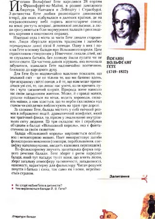 оганн В ольфґанґ Гете народився 28 серпня
И
у Ф ранкфурті-на-М айні, в родині заможного
бюргера. Навчався в Лейпцігу і Страсбурзі.
З дитинства Ґете лю бив розповідати дивовиж ні
історії, дія яких відбувалася в далеких країнах, де на
яскравосиньому небі горить ж овтогаряче сонце,
на землі ростуть яскраві, дивовижні апельсини, а лю ­
ди прогулюються біля мармурових палаців і розгляда­
ють картини в коштовних оправах.
Німецькі села і міста за часів Ґете дихали старови­
ною. Люди зберігали вірність традиціям і залюбки
переказували давні пісні й легенди. Одну з них і по­
клав Ґете в основу балади про Вільшаного короля. Цим
страхітливим створінням у Німеччині лякали дітей, які
не слухалися батьків, без дозволу йшли гуляти чи не
хотіли спати. Ця частина давніх вірувань, яка починала
забуватися, здавалася Ґете надзвичайно поетичною,
близькою до народного духу.
Для Ґете було надзвичайно важливо показати, що
реальний світ —це не тільки те, що ми бачимо вдень,
при яскравому світлі сонця, а й те, що нам може приви­
дітися уві сні, те, що лякає нас уночі, коли кричить пу­
гач і чути таємничий шерхіт. Природа живе навколо
нас своїм загадковим життям. Може, й справді мавки,
русалки гойдаються на вітах, водять хороводи, співа­
ють маївки, а нам здається, що то верби схилилися над
ставом чи світлячки виблискують на траві при дорозі.
За словами Гете, балада містить у собі епічний роз­
мах в зображенні подій, драматичний конфлікт, який
має трагічний фінал, та ліризм у змалюванні внутріш ­
нього світу людини. Ці три складові він і спробував
об’єднати в баладі «Вільшаний король», яка є фанта­
стичною за своїм сюжетом.
Балада «Вільшаний король» вирізняється особли­
вою і неповторною мовою. Поет використовує засоби
фольклорного мовлення (повтори, перебільшення, спе­
цифіку наголошування, вводить казкових персонажів).
По-фольклорному звучить запитальна форма пер­
шого речення балади. Ґете зберіг і ритм народної
балади, який тут нагадує тупіт коня, що мчить лісом,
зберіг загальну атмосферу таємничості, загадковості,
казковості, характерну для фольклору. Читач розуміє
почуття і батька і сина, так само як і вони, перейма­
ється страхом.
ЙОГАНН
ВОЛЬФҐАНҐ
ҐЕТЕ
(1749-1832)
Запитання
• Які історії любив Ґете в дитинстві?
• Чим вирізняються балади Й. В. Ґете?
Літературні балади
 