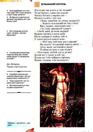 ВІЛЬШАНИЙ КОРОЛЬ
=3
• Коли відбуваються опи­
сані події? Які слова вводять
у текст тему тривоги?
• Як батько ставиться д о
дитини? Щ о бачить він і що
бачить син?
• Хто спокуш ає дитину
грою, квітами, гарним
вбранням?
• У яком у ф ольклорному
творі йш лося про нічний
танокдівчат? А колихання
на вітах?
Хто пізно так мчить у час нічний?
То їде батько, з ним син малий.
Чогось боїться і мерзне син —
Малого тулить і гріє він.
«Чому тремтиш ти, синку, щомить?
—Король вільшаний он там стоїть!
Він у короні, хвостатий пан! —
«То, сину, вранішній туман!»
—«Любе дитя, до мене мерщій!
Будемо гратись в оселі моїй,
Квіти прекрасні знайду тобі я,
У злото матуся одягне моя».
—Мій тату, мій тату, яке страшне!
Як надить1вільшаний король мене!
«Годі, маля, заспокойся, маля!
То вітер колише в гаю гілля!»
—«Хлопчику любий, іди ж до нас!
Дочки мої у танку в цей час,
Дочки мої тебе вийдуть стрічать,
Вітати, співати, тебе колихать!»
Дж. Пентроуз.
Чарівні перетворення
• Спробуй описати світ
навколо персонажу. Щ о п о ­
родж ує його таємничість?
• Чому худож ник так на -
звав свою картину?
• Я кі перетворення м ав
на увазі худож ник?
*Надить —приваблює, при­
тягує.
 