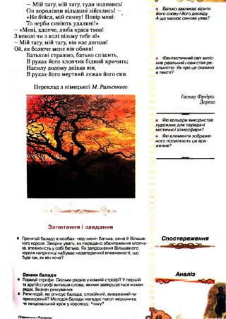 —Мій тату, мій тату, туди подивись!
Он королівни вільшані зійшлись! —
«Не бійся, мій синку! Повір мені:
То верби сивіють удалині!»
—«Мені, хлопче, люба краса твоя!
З неволі чи з волі візьму тебе я!»
—Мій тату, мій тату, він нас догнав!
Ой, як болюче мене він обняв!
Батькові страшно, батько спішить,
В руках його хлопчик бідний кричить;
Насилу додому доїхав він,
В руках його мертвий лежав його син.
Переклад з німецької М. Рильського
<+ а*
З а п и т а н н я і з а в д а н н я
• Прочитай баладу в особах: «від імені» батька, сина й Вільша­
ного короля. Зверни увагу, як передано збентеження хлопчи­
ка, впевненість у собі батька. Як запрошення Вільшаного
короля наприкінці набуває незаперечної впевненості, що
буде так, як він хоче?
Ознаки балади
• Порахуй строфи. Скільки рядків у кожній строфі? У першій
тадругій строфі випиши слова, якими завершується кожен
рядок. Визнач римування.
• Ритм подій, які описує балада, спокійний, виважений чи
прискорений? Мелодія балади нагадує галоп вершника
читанцювальний крок у хороводі. Чому?
• Батько закликає вірити
його слову і його досвіду.
А щ о малює синова уява?
• Фантастичний світ витіс­
нив реальний і сам став р е ­
альністю. Як про це сказано
в тексті?
Ґаспар Фрідріх.
Дерево*•
• Я кі кольори використав
худож ник д л я передачі
містичної атмосфери?
• Які елементи зображ е­
ного посилюють це вра­
ж ення?
Спостереження
ЛІтпатипиі Паї
 