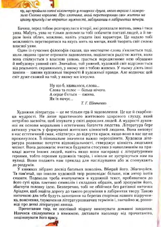ку, що пройшла сотні кілометріву пошуках друга, якого вкрала і заморо­
зила Снігова королева. Про хлопчика, який перетворював своє життя на
цікаву пригоду і не втратив мужності, заблукавши влабіринтах печери.
Бачиш, перед тобою розгорнулися історії, які розказали вогонь, зима і твоя
уява. Мабуть, уява не тільки допомогла тобі побачити постаті людей, а й ви­
рази їхніх облич, можливо, навіть угадати їхні характери. Це надало тобі
можливість перетворитися на якусь мить на митця, який творить світ силою
власної уяви.
Один із сучасних філософів сказав, що мистецтво слова з’являється тоді,
коли людина прагне отримати задоволення, поділитися радістю життя, коли
вона спілкується з власною уявою, грається породженими нею образами
й вибудовує уявний світ. Звичайно, той уявний, художній світ відрізняється
від реального, справжнього, у якому ми з тобою живемо. У ньому діють інші
закони —закони художньої творчості й художньої правди. Але водночас цей
світ дуже схожий на той, у якому ми існуємо.
Ну що б, здавалося, слова...
Слова та голос —більш нічого.
А серце б’ється —ожива,
Як їх почує...
Т. Г. Шевченко
Художня література —це не тільки гра й задоволення. Це ще й скарбни­
ця мудрості. Не лише практичного життєвого здорового глузду, який
потрібно засвоїти, щоб існувати у світі дорослих людей. А мудрості духов­
ної як основи моральних і естетичних багатств людства. Література бере
активну участь у формуванні життєвих цінностей людини. Вона виховує
в нас естетичний смак, «підтягує» до відчуття краси, якщо воно в нас ще не
прокинулося. Її пізнавальне значення важко переоцінити. Художня літе­
ратура розвиває почуття відповідальності, стверджує цінність людських
чеснот. Вона допомагає вчитися будувати стосунки з навколишнім на при­
кладі життя інших людей, навіть якщо вони насправді є літературними
героями, тобто героями художніх творів, і ніколи не зустрінуться нам на
вулиці. Вони подають нам приклад для наслідування або ж спонукають
до роздумів.
У книжках зібрано досвід багатьох поколінь. Вбирай його. Збагачуйся.
Та пам’ятай, що інколи художній твір розповідає більше, ніж автор хотів
сказати. Подеколи треба вчитуватися в художній текст, пробиватися до
його суті крізь плетиво символів і складних образів, щоб зрозуміти його,
збагнути головну ідею. Безперечно, тобі не обійтися без рятівної ниточки
Аріадни, щоб знайти дорогу до такого розуміння в лабіринтах твору. Такою
ниточкою для тебе будуть запитання на берегах сторінок нашого підручни­
ка, пояснення, тлумачення літературознавчих термінів і, звичайно ж, розпо­
віді про деякі літературні явища.
Прочитавши твір, не поспішай відразу виконувати домашні завдання.
Навчися спілкуватися з книжкою, діставати насолоду від прочитаного,
поціновувати його красу.
 