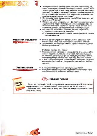 • Як переплітаються у баладі реальний (батько з сином у лісі,
вітер, шум дерев) і фантастичний (Вільшаний король, його
доньки, вітер, шум, гомін) світи. Яку роль відіграє діалог пер­
сонажів? Хто з ким розмовляє? З якими словами звертають­
ся персонажі один до одного? Як змінюється мовлення з ча­
сом і як це характеризує персонажів?
• Яку роль відіграє в баладі погляд героїв? Куди дивиться і що
бачить син? А батько?
• Покажи, що межа між реальним і фантастичним світами у ба­
ладі сумнівна. Перечитай першу й останню строфи. Що не-
очікуване з’явилося в останній строфі? Як це змінило твоє
ставлення до події, що переказується поетом у баладі?
• Що криється за страхом хлопчика, за його мареннями:
а) одвічна боротьба життя зі смертю;
б) зіткнення романтичного (фантастичного) та реалістичного
світосприйняття.
Розвиток мовлення
■Я Ц І и и ии-------
• Визнач основну проблему балади, як ти її розумієш. Аргу­
ментуй свою точку зору прикладами і цитатами з тексту.
• Додай описи, яких бракує в тексті. Що змінилося? Поділися
своїми враженнями.
Узагальнення
Робота в групах. Міні-театр.
• Повправляйтеся у створенні «спецефектів» (голосове набли­
ження і віддалення, посилення гучності й стихання), шумів
як звукових декорацій до дії, що пробуджують уяву слухача.
Передай рух вершника на коні, шум лісу, таємничі голоси.
• У якій строфі проступає головна думка твору? Як ця думка
наголошується поетом? Запропонуй свій варіант її інтер­
претації.
• У чому полягає трагічність сюжету балади Ґете?
• Які художні засоби сприяють переплетінню психологічного,
фантастичного та реального в баладі Ґете?
, Творчий проект
К Р
Уяви, що головний герой зустрічається з жонглером. А той розповідає
давню легенду про таємничі події, що трапилася в цій місцевості.
Оформи текст як вставну новелу, яка буде п’ятим розділом твого літе­
ратурного твору.
Героїчні пісні й балади
 