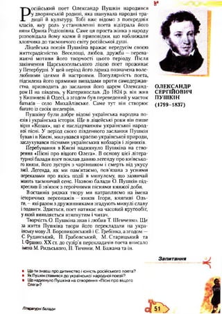 Р
осійський поет Олександр Пушкін народився
у дворянській родині, яка шанувала народні тра­
диції й культуру. Тобі вже відомо з попередніх
класів, яку роль установленні поета відіграла його
няня Орина Родіонівна. Саме ця проста жінка з народу
розповідала йому казки й приповідки, що наближали
хлопчика до таємничого світу російської душі.
Ліцейська поезія Пушкіна вражає передусім своєю
життєрадісністю. Веселощі, любов, дружба —перева­
жаючі мотиви його творчості цього періоду. Після
закінчення Царськосельського ліцею поет проживає
у Петербурзі. У цей період його лірика позначена воле­
любними ідеями й настроями. Популярність поета,
підсилена його прямими випадами проти самодержав­
ства, призводить до заслання його царем Олександ­
ром II на південь, у Катеринослав. До 1824 р. він жив
у Кишиневі й Одесі, а згодом був переведений у маєток
батьків —село Михайлівське. Саме тут він створює
багато із своїх шедеврів.
Пушкіну були добре відомі українська народна по­
езія і українська історія. Ще в ліцейські роки він пише
вірш «Козак», що є наслідуванням української народ­
ної пісні. У період свого південного заслання Пушкін
бував і в Києві, милувався красою української природи,
заслухувався піснями українських кобзарів і лірників.
Перебування в Києві надихнуло Пушкіна на ство­
рення «Пісні про віщого Олега». В основу цієї літера­
турної балади поет поклав давню легенду про київсько­
го князя, його зустріч з чарівником і смерть від укусу
змії, Легенда, як ми пам’ятаємо, пов’язана з усними
переказами про якісь події в минулому, що зазвичай
мають таємничий сенс. Назвою балади О. Пушкін під­
креслив її зв’язок з героїчними піснями княжої доби.
В останніх рядках твору ми натрапляємо на імена
історичних персонажів —князя Ігоря, княгині Оль­
ги, —які разом з дружинниками згадують минулі славу
і подвиги. Здається, поет натякає на часовий кругообіг,
у який виявляється втягнутим і читач.
Творчість О. Пушкіна знав і любив Т. Шевченко. Ще
за життя Пушкіна твори його перекладали па укра­
їнську мову Л. Боровиковський і Є. Гребінка, а згодом —
С. Руданський, П. Грабовський, М. Старицький та
І. Франко, XX ст. до сузір’я перекладачів поета вписало
імена М. Рильського, П. Тичини, М. Бажана та ін.•
8і
ОЛЕКСАНДР
СЕРГІЙОВИЧ
ПУШКІН
(1799-1837)
• Щоти знаєш про дитинство і юність російського поета?
• Як Пушкін ставився до української народної поезії?
• Що надихнуло Пушкіна на створення «Пісні про віщого
Олега»?
Літературні балади
 