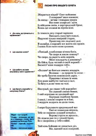 ч
ПІСНЯ ПРО ВІЩОГО ОЛЕГА
1 щ
Щ ПІСНЯ ПРО ВІЩОГО ОЛЕГА
• Де князь зустрічаєтьсяз
чарівником?
Збирається віщий1Олег-войовник
3 хозарами2знов воювати;
За напад —мечам і пожарам прирік
Він ниви хозарські і хати.
Із військом своїм, в царгородській броні,
Князь їде полями на вірнім коні.
Із темного лісу старий чарівник
Виходить назустріч поволі,
Перунові тільки покірний старик,
Провісник він людської долі.
В мольбах, в ворожбі все життя він провів.
І князь біля нього коня зупинив.
• Що хвилює князя? «Повідай, улюбленцю вічних богів,
Чи скоро я землю покину?
Чи скоро, на радість моїх ворогів,
Мене покладуть в домовину?
Не бійся, будь чесний в своїй ворожбі —
Баского3коня подарую тобі».
%
• Що робить волхвів
вільними у своїх судженнях?
«Волхви4не бояться земних владарів,
Волхвам —за пророче їх слово —
Не треба багатих князівських дарів, —
Правдива і вільна їх мова.
Хоч роки майбутні таяться в імлі,
Та бачу я долю твою на чолі.
• Що бачить ворожбит у
минулому Олега?
Послухай, що скаже тобі ворожбит:
Ти славний своїми боями,
І твій ворогами не здоланий щит
Царграда оздоблює брами;
І хвилі, і землю скорив ти в бою,
І недруги заздрять на долю твою,
'Віщий - тут мудрий.
2Хозари —кочівники, які жи­
ли в південних степах, часто
нападалина Київську Русь.
3Баский —гарячий, норовис­
тий.
І моря бурхливого зрадницький вал
Твої не пошкодив вітрила,
Тебе не поранив лукавий кинджал,
Ворожа стріла не вразила...
Не відаєш ран ти у грізній броні,
Бо є охоронець у тебе в війні.
Твій кінь бойових не лякається діл,
<Во«ю«і-язичницькіжерці. Він, пайовій волі покірний,
Героїчні пісні й бала,
 