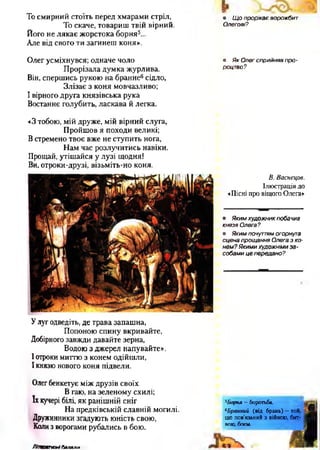 То смирний стоїть перед хмарами стріл,
То скаче, товариш твій вірний.
Його не лякає жорстока борня5...
Але від свого ти загинеш коня».
• Щ о прорікає ворожбит
Олегові?
Олег усміхнувся; одначе чоло
Прорізала думка журлива.
Він, спершись рукою на бранне6сідло,
Злізає з коня мовчазливо;
І вірного друга князівська рука
Востаннє голубить, ласкава й легка.
• Як Олег сприйняв про­
роцтво?
*3 тобою, мій друже, мій вірний слуга,
Пройшов я походи великі;
В стремено твоє вже не ступить нога,
Нам час розлучитись навіки.
Прощай, утішайся у лузі щодня!
Ви, отроки-друзі, візьміть-но коня.
В. Васнецов.
Ілюстрація до
■•Пісні про віщого Олега»
• Яким художник побачив
князя Олега?
• Яким почуттям огорнута
сцена прощання Олега з ко­
нем? Якими художніми за ­
собами це передано?
Улуг одведіть, де трава запашна,
Попоною спину вкривайте,
Добірного завжди давайте зерна,
Водою з джерел напувайте».
І отроки миттю з конем одійшли,
І князю нового коня підвели.
Олег бенкетує між друзів своїх
В гаю, на зеленому схилі;
їх кучері білі, як ранішній сніг
На предківській славній могилі.
Дружинники згадують юність свою,
Коли з ворогами рубались в бою.
5Борня —боротьба.
6Бранний (від брань) —той,
що пов’язаний з війною, бит­
вою, боєм.
Л іш ягт ні баляли
 