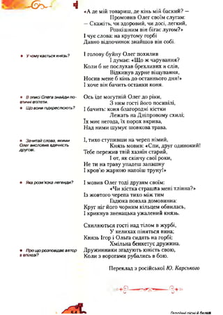 І@у*л 4
я У чому кається князь?
я В описі Олега знайди по -
етичні епітети,
я Щ о вони підкреслюють ?
я Зачитай слова, якими
Олег ВИСЛОВИВ ВДЯЧНІСТЬ
другові.
я Яка розв ‘язка легенди ?
я Про що розповідає автор
в епілозі?
«А де мій товариш, де кінь мій баский? —
Промовив Олег своїм слугам:
—Скажіть, чи здоровий, чи досі, легкий,
Розкішним він бігає лугом?»
І чує слова: на крутому горбі
Давно відпочинок знайшов він собі.
І голову буйну Олег похилив
І думає: «Що ж чарування?
Коли б не послухав брехливих я слів,
Відкинув дурне віщування,
Носив мене б кінь до останнього дня!»
І хоче він бачить останки коня.
Ось їде могутній Олег до ріки,
З ним гості його посивілі,
І бачить: коня благородні кістки
Лежать на Дніпровому схилі;
їх миє негода, їх порох вкрива,
Над ними шумує шовкова трава.
І, тихо ступивши на череп німий,
Князь мовив: «Спи, друг одинокий!
Тебе пережив твій хазяїн старий,
І от, як скінчу свої роки,
Не ти на траву упадеш запашну
І кров’ю жаркою напоїш труну!»
І мовив Олег тоді друзям своїм:
«Чи кістка страшна мені тлінна?»
Із жовтого черепа тихо між тим
Гадюка повзла домовинна:
Круг ніг його чорним кільцем обвилась,
І крикнув зненацька ужалений князь.
Схиляються гості над тілом в журбі,
У келихах піняться вина;
Князь Ігор і Ольга сидять на горбі;
Хмільна бенкетує дружина.
Дружинники згадують юність свою,
Коли з ворогами рубались в бою.
Переклад з російської Ю. Карського
Гр п п їч н і п іс н і й балаті
 