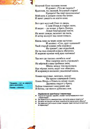 ч
2Презреть - тут. не звернути
уваги, знехтувати.
3Тризна — поминки.
Могучий Олег ГОЛОВОЮ поник
И думает: «Что же гаданье?
Кудесник, ты лживый, безумный старик!
Презреть2бы твоё предсказанье!
Мой конь и доныне носил бы меня».
И хочет увидеть он кости коня.
Вот едет могучий Олег со двора,
С ним Игорь и старые гости,
И видят —на холме, у брега Днепра,
Лежат благородные кости;
Их моют дожди, засыпает их пыль,
И ветер волнует над ними ковыль.
Князь тихо на череп коня наступил
И молвил: «Спи, друг одинокий!
Твой старый хозяин тебя пережил:
На тризне3, уже недалёкой,
Не ты под секирой ковыль обагришь
И жаркою кровью мой прах напоишь!
Так вот где таилась погибель моя!
Мне смертию кость угрожала!»
Из мёртвой главы гробовая змея,
Шипя, между тем выползала;
Как чёрная лента, вкруг ног обвилась,
И вскрикнул внезапно ужаленный князь.
Ковши круговые, запенясь, шипят
На тризне плачевной Олега;
Князь Игорь и Ольга на холме сидят;
Дружина пирует у брега;
Бойцы поминают минувшие дни
И битвы, где вместе рубились они.
Порівняння оригіналу і перекладу
• Порівняй художні засоби, якими послуговувалися поет
і перекладач.
• Які відмінності у використанні епітетів можна помітити?
• Як вони вплинули на твоє сприйняття поетичного образу?
• Які давньослов’янські слова і вирази трапляються в оригіналі
й перекладі?
 
