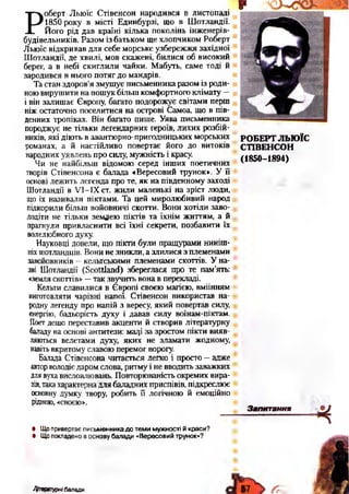 Р
оберт Льюїс Стівенсон народився в листопаді
1850 року в місті Единбурзі, що в Шотландії.
Його рід дав країні кілька поколінь інженерів-
будівельників. Разом із батьком ще хлопчиком Роберт
Льюїс відкривав для себе морське узбережжя західної
Шотландії, де хвилі, мов скажені, билися об високий
берег, а в небі скиглили чайки. Мабуть, саме тоді й
зародився в нього потяг до мандрів.
Та стан здоров’я змушує письменника разом із роди­
ноювирушити на пошук більш комфортного клімату —
і він залишає Європу, багато подорожує світами перш
ніж остаточно поселитися на острові Самоа, що в пів­
денних тропіках. Він багато пише. Уява письменника
породжує не тільки легендарних героїв, лихих розбій­
ників, які діють в авантюрно-пригодницьких морських
романах, а й настійливо повертає його до витоків
народних уявлень про силу, мужність і красу.
Чи не найбільш відомою серед інших поетичних
творів Стівенсона є балада «Вересовий трунок». У її
основі лежить легенда про те, як на південному заході
Шотландії в УІ-ІХст. жили маленькі на зріст люди,
що їх називали піктами. Та цей миролюбивий народ
підкорили більш войовничі скотти. Вони хотіли заво­
лодіти не тільки землею піктів та їхнім життям, а й
прагнули привласнити всі їхні секрети, позбавити їх
волелюбного духу.
Науковці довели, що пікти були пращурами ниніш­
ніхшотландців. Вони не зникли, а злилися з племенами
завойовників —кельтськими племенами скоттів. У на­
зві Шотландії (БсоШапсІ) збереглася про те пам’ять:
«земляскопів» —так звучить вона в перекладі.
Кельти славилися в Європі своєю магією, вміінням
виготовляти чарівні напої. Стівенсон використав на­
родну легенду про напій з вересу, який повертав силу,
енергію, бадьорість духу і давав силу воїнам-піктам.
Поет дещо переставив акценти й створив літературну
баладу на основі антитези: маді за зростом пікти вияв­
ляються велетами духу, яких не зламати жодному,
навітьвкритому славою перемог ворогу.
Балада Стівенсона читається легко і просто —адже
авторволодієдаром слова, ритму і не вводить заважких
длявухависловлювань. Повторюваність окремих вира­
зів,такахарактернадля баладних приспівів, підкреслює
основну думку твору, робить її логічною й емоційно
рідною, «своєю».•
• Що привертає письменника до теми мужності й краси?
• Що покладено в основу балади «Вересовий трунок»?
РОБЕРТ ЛЬЮЇС
СТІВЕНСОН
(1850-1894)
Запитання
Ліщжтурнібалади 57 г
 