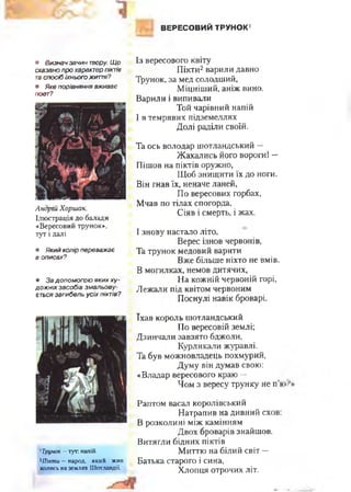 ВЕРЕСОВИЙ ТРУНОК'
• Визнач зачин твору. Щ о
сказано про характер піктів
та спосіб їхнього житів?
• Яке порівняння вживає
поет?
Андрій Хоршак.
Ілю страція до балади
«Вересовий трунок»,
тут і далі
• Який колір переважає
в описах?
• За допом огою яких ху­
дож ніх засобів зм альову­
ється загибель усіх піктів?
Із вересового квіту
Пікти2варили давно
Трунок, за мед солодший,
Міцніший, аніж вино.
Варили і випивали
Той чарівний напій
І в темрявих підземеллях
Долі раділи своїй.
Та ось володар шотландський —
Жахались його вороги! —
Пішов на піктів оружно,
Щоб знищити їх до ноги.
Він гнав їх, неначе ланей,
По вересових горбах,
Мчав по тілах спогорда,
Сіяв і смерть, і жах.
І знову настало літо,
Верес ізнов червонів,
Та трунок медовий варити
Вже більше ніхто не вмів.
В могилках, немов дитячих,
На кожній червоній горі,
Лежали під квітом червоним
Поснулі навік броварі.
1Трунок —тут: напій.
2Пікти - народ, який жив
колись на землях Шотландії.
їхав король шотландський
По вересовій землі;
Дзинчали завзято бджоли,
Курликали журавлі.
Та був можновладець похмурий,
Думу він думав свою:
«Владар вересового краю —
Чом з вересу трунку не п’в
Раптом васал королівський
Натрапив на дивний схов:
В розколині між камінням
Двох броварів знайшов.
Витягли бідних піктів
Миттю на білий світ —
Батька старого і сина,
Хлопця отрочих літ.
 