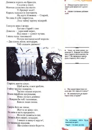 Дивився король на бранців,
Сидячи у сідлі;
Мовчки дивились на нього
Ті броварі малі3.
Король наказав їх поставить
На кручі й мовив; —Старий,
Ти сина й себе порятуєш,
Лиш тайну трунку відкрий.
• О пиш и сцену протисто­
яння сили ф ізичної і духо в­
ної.
• Назви головних дійових
осіб.
Глянули вниз і вгору
Батько старий і син:
Довкола —червоний верес,
Під ними —клекіт пучин.
І пікта голос тоненький
Почув шотландський король:
—Два слова лише, володарю,
Тобі сказати дозволь!
Старість життя цінує.
Щоб жити, я все зроблю,
Ітайну трунку відкрию, —
Так він сказав королю.
Немов горобчик цвірінькав,
Мова лилася дзвінка;
- Відкрив би тобі таємницю,
Боюся лише синка.
Смерть його не лякає,
Життя не цінує він.
Не сміюя честь продавати,
Як в очі дивиться син.
Зв’яжіть його міцно, владарю,
І киньте в кипучі нурти4,
Ія таємницю відкрию,
Що клявся повік берегти.
• Чому, на твою думку, ху­
до ж н и к А. Хорш ак не зобра­
зи в старого пікта малим на
зріст? Як передано велич
духу старого, його м іць?
• Я ку характеристику с и ­
новід а є пікт першого разу?
• Як змінюється ця харак­
теристика згодом ?
33а легендою, пікти були
невеликі на зріст.
АНурт —те саме, що вир.
 