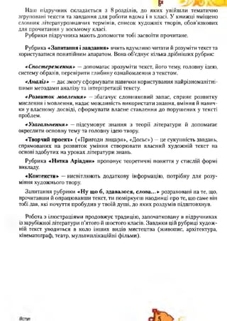 §■
Наш підручник складається з 8 розділів, до яких увійшли тематично
згруповані тексти та завдання для роботи вдома і в класі. У книжці вміщено
словник літературознавчих термінів, список художніх творів, обов’язкових
для прочитання у восьмому класі.
Рубрики підручника мають допомогти тобі засвоїти прочитане.
Рубрика «Запитання і завдання» вчить вдумливо читати й розуміти текст та
користуватися понятійним апаратом. Вона об’єднує кілька дрібніших рубрик:
«Спостереження» —допомагає зрозуміти текст, його тему, головну ідею,
систему образів, перевірити глибину ознайомлення з текстом.
«Аналіз» —дає змогу сформувати навички користування найрізноманітні­
шими методами аналізу та інтерпретації тексту.
«Розвиток мовлення» —збагачує словниковий запас, сприяє розвитку
мислення і мовлення, надає можливість використати знання, вміння й навич­
ки у власному досвіді, сформувати власне ставлення до порушених у тексті
проблем.
«Узагальнення» —підсумовує знання з теорії літератури й допомагає
окреслити основну тему та головну ідею твору.
«Творчий проект» («Пригоди лицаря», «Досьє») —це сукупність завдань,
спрямованих на розвиток уміння створювати власний художній текст на
основі здобутих на уроках літератури знань.
Рубрика «Нитка Аріадни» пропонує теоретичні поняття у стислій формі
викладу.
«Контексти» —висвітлюють додаткову інформацію, потрібну для розу­
міння художнього твору.
Запитання рубрики «Ну що б, здавалося, слова...» розраховані на те, що,
прочитавши й опрацювавши текст, ти поміркуєш наодинці про те, що саме він
тобі дав, які почуття пробудив у твоїй душі, до яких роздумів підштовхнув.
Робота з ілюстраціями продовжує традицію, започатковану в підручниках
із зарубіжної літератури п’ятого й шостого класів. Завдяки цій рубриці худож­
ній текст уводиться в коло інших видів мистецтва (живопис, архітектура,
кінематограф, театр, мультиплікаційні фільми).
 