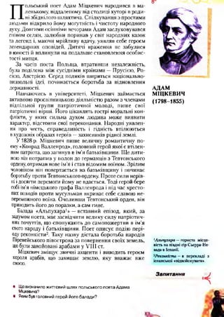 П
ольський поет Адам Міцкевич народився в ма­
ленькому, віддаленому від столиці хуторі в роди­
ні збіднілого шляхтича. Спілкування з простими
людьми відкрило йому могутність і чистоту народного
духу. Довгими осінніми вечорами Адам заслуховувався
співом селян, залюбки поринав у світ народних казок
та легенд і, маючи мрійливу вдачу, уявляв себе героєм
легендарних оповідей. Дитячі враження не забулися
в юності й вплинули на подальше становлення особис­
тості митця.
За часів поета Польща, втративши незалежність,
була поділена між сусідніми країнами —Прусією, Ро­
сією, Австрією. Серед поляків ширяться національно-
визвольні ідеї, починається боротьба за відновлення
державності.
Навчаючись в університеті, Міцкевич займається
активною просвітницькою діяльністю разом з членами
підпільної групи патріотичної молоді, пише свої
патріотичні вірші. Його цікавлять гострі моральні кон­
флікти, у яких сильна духом людина може виявити
характер, відстояти свої переконання. Народні уявлен­
ня про честь, справедливість і гідність втілюються
вхудожніх образах героїв —захисників рідної землі.
У 1828 р. Міцкевич пише величну романтичну по­
ему «Конрад Валленрод», головний герой якої є втілен­
ням патріота, що загинув в ім’я батьківщини. Ще дити­
ною він потрапив у полон до германців з Тевтонського
ордену, отримав нове ім’я і став відомим воїном. Зрілим
чоловіком він повертається на батьківщину і починає
боротьбу проти Тевтонського ордену. Проте сили нерів­
ніі досягти перемоги йому не вдається. Тоді герой бере
собі ім’я німецького графа Валленрода і під час хресто­
вих походів проти мусульман вкриває себе славою не­
переможного воїна. Очоливши Тевтонський орден, він
приводить його до поразки, а сам гине.
Балада «Альпухара1» —вставний епізод, який, за
задумом поета, має засвідчити велику силу патріотич­
них почуттів, що спонукають до самопожертви в ім’я
свого народу і батьківщини. Поет описує подію пері­
оду реконкісти2. Таку назву дістала боротьба народів
Піренейського півострова за повернення своїх земель,
щобули завойовані арабами у VIII ст.
Міцкевич зміщує звичні акценти і виводить героєм
короля арабів, що захищає землю, яку вважає вже
своєю.
АДАМ
МІЦКЕВИЧ
(1798-1855)
1Альпухара —гориста місце­
вість на півдні гір Сьєрра-Не­
вада в Іспанії.
2Реконкіста —в перекладі з
іспанської «відвойовувати*.
• Що визначило життєвий шлях польського поета Адама
Міцкевича?
• Яким був головний герой його балади?
Запитання
• ч
 