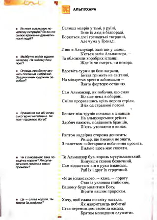 АЛЬПУХАРА
• Як поет зм альовує по ­
чаткову ситуацію? Я к він п о ­
силю є враження драматич­
ності подій?
• Майбутнє воїнів відом е
наперед. На чийом у боці
поет?
• Оповідь пр о битвузв у­
чить поетично й образно.
Завдяки яким худож нім за ­
собам?
• Враж ення від д ій іс п а н ­
с ь к о ї а р м ії негативне. Я к
поет п ід сил ю є його?
• Ч и є очікуваною така п о­
ведінка короля? Які супе­
речності помітні в тексті
пром ови?
• Це — слова короля. Чи
можна їм довіряти?
Селища маврів у тьмі, у руїні,
Гине їх люд в безпораді.
Борються досі гренадські твердині,
Але чума у Гренаді.
Лиш в Альпухарі, залігши у шанці,
Б ’ється загін Альманзора, —
Та обложили хоробрих іспанці,
Жде їх чи смерть, чи покора.
Вдосвіта сурми до бою заграли,
Битва гримить на світанні,
На мінаретах хрести заблищали —
Взято фортецю останню.
Сам Альманзор, як побачив, що сили
Більше нема в обороні,
Сміло прорвавшись крізь ворога стріли,
Втік од страшної погоні.
і
Бенкет між трупів почався в іспанців
На альпухарських руїнах.
Здобич паюють, поділюють бранців,
П’ють, утопаючи в винах.
Раптом надвірна сторожа доносить:
Рицар, що ймення не знати,
З панством найстаршим побачення просить,
Пильне щось має сказати.
То Альманзор був, король мусульманський.
Кинувши сховок безпечний,
Сам віддається він в руки іспанські,
Раб їх і друг їх сердечний.
«Я до іспанського, —каже, —порогу
Став із уклоном глибоким,
Вашому буду молитися Богу,
Вірити вашим пророкам.
Хочу, щоб слава по світу настала,
Як мавританець побитий
Став переможцям своїм за васала,
Братом молодшим служити».
 