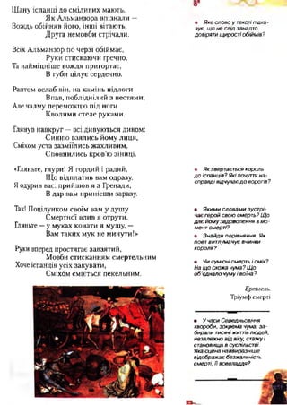 Шану іспанці до сміливих мають.
Як Альманзора впізнали —
Вождь обійняв його, інші вітають,
Друга немовби стрічали.
Всіх Альманзор по черзі обіймає,
Руки стискаючи гречно,
Та найміцніше вождя пригортає,
В губи цілує сердечно.
Раптом ослаб він, на камінь підлоги
Впав, побліднілий з нестями,
Але чалму переможцю під ноги
Кволими стеле руками.
Глянув навкруг —всі дивуються дивом:
Синню взялись йому лиця,
Сміхом уста зазміїлись жахливим,
Сповнились кров'ю зіниці.
«Гляньте, гяури! Я гордий і радий,
Що відплатив вам одразу.
Яодурив вас: прийшов я з Гренади,
В дар вам принісши заразу.
Так! Поцілунком своїм вам у душу
Смертної влив я отрути.
Гляньте —у муках конати я мушу, —
Вам таких мук не минути!»
Руки вперед простягає завзятий,
Мовби стисканням смертельним
Хоче іспанців усіх закувати,
Сміхом сміється пекельним.
о*
• Яке слово у текстіпідка­
зує, щ о не слід занадто
довіряти щирості обіймів?
• Як звертається король
д о іспанців? Які почуття на­
справді відчуває д о ворогів?
• Я ким и словам и зустрі­
чає герой свою смерть? Щ о
д а є й ом у задоволення в м о ­
мент смерті?
• Зна й ди порівняння. Як
поет витлумачує вчинки
короля?
• Чи сум існі смерть і сміх?
На щ о схожа чума? Щ о
об 'єднало чуму і воїна ?
Брет ель.
Тріумфсмерті•
• У часи Середньовіччя
хвороби, зокрема чума, за ­
бирали тисячі ж и т т ів людей,
незалежно від віку, статку і
становища в суспільстві.
Яка сцена найвиразніш е
відображ ає безжальність
смерті, її всевладдя?
 